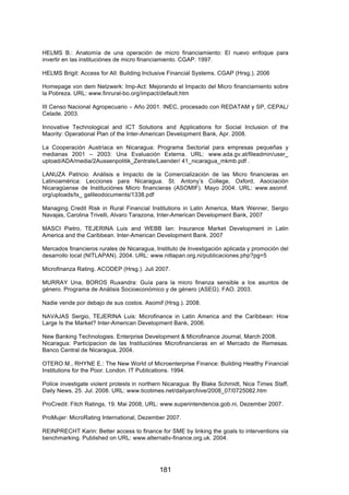 !



HELMS B.: Anatomía de una operación de micro financiamiento: El nuevo enfoque para
invertir en las instituciónes de micro financiamiento. CGAP. 1997.

HELMS Brigit: Access for All: Building Inclusive Financial Systems. CGAP (Hrsg.). 2006

Homepage von dem Netzwerk: Imp-Act: Mejorando el Impacto del Micro financiamiento sobre
la Pobreza. URL: www.finrural-bo.org/impact/default.htm

III Censo Nacional Agropecuario – Año 2001. INEC, procesado con REDATAM y SP, CEPAL/
Celade. 2003.

Innovative Technological and ICT Solutions and Applications for Social Inclusion of the
Maority: Operational Plan of the Inter-American Development Bank, Apr. 2008.

La Cooperación Austríaca en Nicaragua: Programa Sectorial para empresas pequeñas y
medianas 2001 – 2003: Una Evaluación Externa. URL: www.ada.gv.at/fileadmin/user_
upload/ADA/media/2Aussenpolitik_Zentrale/Laender/ 41_nicaragua_mkmb.pdf .

LANUZA Patricio: Análisis e Impacto de la Comercialización de las Micro financieras en
Latinoamérica: Lecciones para Nicaragua. St. Antony’s College, Oxford, Asociación
Nicaragüense de Instituciónes Micro financieras (ASOMIF). Mayo 2004. URL: www.asomif.
org/uploads/tx_ galileodocuments/1338.pdf

Managing Credit Risk in Rural Financial Institutions in Latin America, Mark Wenner, Sergio
Navajas, Carolina Trivelli, Alvaro Tarazona, Inter-American Development Bank, 2007

MASCI Pietro, TEJERINA Luis and WEBB Ian: Insurance Market Development in Latin
America and the Caribbean. Inter-American Development Bank. 2007

Mercados financieros rurales de Nicaragua, Instituto de Investigación aplicada y promoción del
desarrollo local (NITLAPAN). 2004. URL: www.nitlapan.org.ni/publicaciones.php?pg=5

Microfinanza Rating. ACODEP (Hrsg.). Juli 2007.

MURRAY Una, BOROS Ruxandra: Guía para la micro finanza sensible a los asuntos de
género. Programa de Análisis Socioeconómico y de género (ASEG). FAO. 2003.

Nadie vende por debajo de sus costos. Asomif (Hrsg.). 2008.

NAVAJAS Sergio, TEJERINA Luis: Microfinance in Latin America and the Caribbean: How
Large Is the Market? Inter-American Development Bank, 2006.

New Banking Technologies. Enterprise Development & Microfinance Journal, March 2008.
Nicaragua: Participacion de las Instituciónes Microfinancieras en el Mercado de Remesas.
Banco Central de Nicaragua, 2004.

OTERO M., RHYNE E.: The New World of Microenterprise Finance: Building Healthy Financial
Institutions for the Poor. London. IT Publications. 1994.

Police investigate violent protests in northern Nicaragua: By Blake Schmidt, Nica Times Staff,
Daily News, 25. Jul. 2008. URL: www.ticotimes.net/dailyarchive/2008_07/0725082.htm

ProCredit: Fitch Ratings, 19. Mai 2008, URL: www.superintendencia.gob.ni, Dezember 2007.

ProMujer: MicroRating International, Dezember 2007.

REINPRECHT Karin: Better access to finance for SME by linking the goals to interventions via
benchmarking. Published on URL: www.alternativ-finance.org.uk. 2004.




                                            181
 