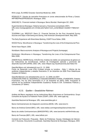!


RIVA Jorge, ÁLVAREZ Graciela: Garantías Modernas. 2008.

ROSALES P.: Estudio de mercados financieros en zonas seleccionadas de Rivas y Carazo.
INPYME/PNUD/PROSESUR, Nicaragua. 2002.

SANCHEZ S.: Financial markets in Nicaragua. Banco Mundial. Washington DC. 2000.

Superintendencia Nicaragua: Sistema bancario y finanzeras (consolidado 2007).
URL:www.nicaraguaglobal.com.ni/index.php?option=com_content&task=view&id=17&Itemid=
32

TEJERINA Luis, WESTLEY Glenn D.: Financial Services for the Poor Household Survey
Sources and Gaps in Borrowing and Saving. Inter-American Development Bank. May 2005.

The Early Experience with Branchless Banking. CGAP Focus Notes. 2008.

WOOD Penny: Microfinance in Nicaragua: Transforming the Lives of the Entrepreneurial Poor,

World Vision Report. 2006.

Worldbank: Macro-economic Analysis of Nicaragua and Projects (homepage).

Worldvision: Microfinance in Nicaragua, Transforming the Lives of the Entrepreneurial Poor,
März 2006.

ZAMOR Ronie, MORÍN Sonia, AVILÉS Ana: Análisis de crédito con perspectivas de género en
las instituciónes de microfinanzas. Instituto de Investigación aplicada y promoción del
desarrollo local (NITLAPAN). 2002. URL: www.nitlapan.org.ni/publicaciones.php?iddoc=53

Geprüfte Bilanz und Jahresbericht zum 31. 12. 2006:
Fondo de Desarrollo Local (FDL) Entidad privada no lucrativa - Nota 1, Informe de los
auditores independientes y estados financieros 31 de diciembre de 2006 Price Waterhouse
Coopers (32 Seiten).

Geprüfte Bilanzen und Jahresberichte zum 31. 12. 2006 und 2007:
FUNDACIÓN PARA EL DESARROLLO SOCIOECONOMICO RURAL (FUNDESER), Estados
Financieros. Por los años terminados el 31 de diciembre de 2007y 2006, Incluyendo el
Informe de los Auditores Independientes Guadamuz Rueda & CIA. Contadores Públicos y
Consultores (37 Seiten).


         4.2.5.   Quellen – Gesetzlicher Rahmen
Análisis del Marco regulatorio de las instituciónes Micro financieras en Centroamérica. Grupo
Consultivo de Ayuda a la Población Pobre (CGAP). 2009. URL: www.cgap.org

Asamblea Nacional de Nicaragua. URL: www.asamblea.gob.ni

Banco Centroamericano de Integración económica (BCIE). URL: www.bcie.hn

Banco de América Central (BAC). URL: www.redbac.com/regional/esp/banco/index.html

Banco de crédito Centroamericano (BANCENTRO). URL: www.bancentro.net/Html/index.asp

Banco de Finanzas (BDF). URL: www.bdfnet.com

Comisión de Producción. Propuesta - Matriz de Problemas; Causas, Estrategias de Interven-
ción Y Acciones. Documento no publicado. Asamblea Nacional de Nicaragua, Managua, 2004.




                                            182
 