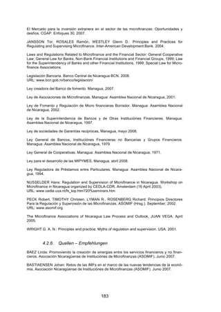 !


El Mercado para la inversión extranera en el sector de las microfinanzas: Oportunidades y
desfíos. CGAP. Enfoques 30, 2007.

JANSSON Tor, ROSALES Ramón, WESTLEY Glenn D.: Principles and Practices for
Regulating and Supervising Microfinance. Inter-American Development Bank. 2004.

Laws and Regulations Related to Microfinance and the Financial Sector: General Cooperative
Law; General Law for Banks, Non-Bank Financial Institutions and Financial Groups, 1999; Law
for the Superintendency of Banks and other Financial Institutions, 1999; Special Law for Micro-
finance Associations.

Legislación Bancaria. Banco Central de Nicaragua BCN, 2008.
URL: www.bcn.gob.ni/banco/legislacion/

Ley creadora del Banco de fomento. Managua, 2007.

Ley de Asociaciones de Microfinanzas. Managua: Asamblea Nacional de Nicaragua, 2001.

Ley de Fomento y Regulación de Micro financieras Borrador. Managua: Asamblea Nacional
de Nicaragua, 2002.

Ley de la Superintendencia de Bancos y de Otras Instituciónes Financieras. Managua:
Asamblea Nacional de Nicaragua, 1997.

Ley de sociedades de Garantías reciprocas, Managua, mayo 2008.

Ley General de Bancos, Instituciónes Financieras no Bancarias y Grupos Financieros.
Managua: Asamblea Nacional de Nicaragua, 1979.

Ley General de Cooperativas. Managua: Asamblea Nacional de Nicaragua, 1971.

Ley para el desarrollo de las MIPYMES, Managua, abril 2008.

Ley Reguladora de Préstamos entre Particulares. Managua: Asamblea Nacional de Nicara-
gua, 1994.

NUSSELDER Hans: Regulation and Supervision of Microfinance in Nicaragua. Workshop on
Microfinance in Nicaragua organized by CEDLA-CDR. Amsterdam (16 April 2003).
URL: www.cedla.uva.nl/fs_top.htm?20%seminars.htm

PECK Robert, TIMOTHY Christen, LYMAN R., ROSENBERG Richard: Principios Directores
Para la Regulación y Supervisión de las Microfinanzas. ASOMIF (Hrsg.). September, 2002.
URL: www.asomif.org

The Microfinance Associations of Nicaragua Law Process and Outlook, JUAN VEGA, April
2005.

WRIGHT G. A. N.: Principles and practice: Myths of regulation and supervision. USA. 2001.


         4.2.6.    Quellen – Empfehlungen
BAEZ Linda: Promoviendo la creación de sinergias entre los servicios financieros y no finan-
cieros. Asociación Nicaragüense de Instituciónes de Microfinanzas (ASOMIF). Junio 2007.

BASTIAENSEN Johan: Retos de las IMFs en el marco de las nuevas tendencias de la econó-
mia. Asociación Nicaragüense de Instituciónes de Microfinanzas (ASOMIF). Junio 2007.




                                             183
 