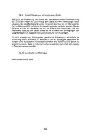 !




        4.2.9.   Empfehlungen zur Verbreitung der Studie

Bezüglich der Verbreitung der Studie wird eine elektronische Veröffentlichung
als Technical Paper im Eigenverlag der OeEB auf ihrer Homepage vorge-
schlagen. Die Veröffentlichung könnte mit einem Seminar für ein interessiertes
Fachpublikum und für mögliche Kooperationspartner begleitet werden. Dieses
Seminar könnte vorzugsweise vor Ort im Partnerland stattfinden. Die ver-
öffentlichte Fassung der Studie sollte die im Rahmen der Befragungen den
Gesprächspartnern zugesicherte Anonymisierung berücksichtigen.

Für eine etwaige vom Auftraggeber gewünschte Präsentation wird dafür die
Mitwirkung von G. Kovatsch, K. Reinprecht und N. Spitzegger empfohlen. Es
würden keine zusätzlichen Reisekosten anfallen. Der Termin könnte derart ab-
gestimmt werden, dass er mit einem schon geplanten Aufenthalt der Autoren
in Österreich zusammenfällt.


        4.2.10. Landkarte von Nikaragua


Siehe bitte nächste Seite.




                                     199
 
