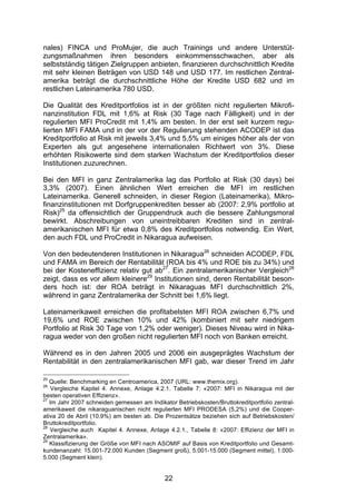 (


nales) FINCA und ProMujer, die auch Trainings und andere Unterstüt-
zungsmaßnahmen ihren besonders einkommensschwachen, aber als
selbstständig tätigen Zielgruppen anbieten, finanzieren durchschnittlich Kredite
mit sehr kleinen Beträgen von USD 148 und USD 177. Im restlichen Zentral-
amerika beträgt die durchschnittliche Höhe der Kredite USD 682 und im
restlichen Lateinamerika 780 USD.

Die Qualität des Kreditportfolios ist in der größten nicht regulierten Mikrofi-
nanzinstitution FDL mit 1,6% at Risk (30 Tage nach Fälligkeit) und in der
regulierten MFI ProCredit mit 1,4% am besten. In der erst seit kurzem regu-
lierten MFI FAMA und in der vor der Regulierung stehenden ACODEP ist das
Kreditportfolio at Risk mit jeweils 3,4% und 5,5% um einiges höher als der von
Experten als gut angesehene internationalen Richtwert von 3%. Diese
erhöhten Risikowerte sind dem starken Wachstum der Kreditportfolios dieser
Institutionen zuzurechnen.

Bei den MFI in ganz Zentralamerika lag das Portfolio at Risk (30 days) bei
3,3% (2007). Einen ähnlichen Wert erreichen die MFI im restlichen
Lateinamerika. Generell schneiden, in dieser Region (Lateinamerika), Mikro-
finanzinstitutionen mit Dorfgruppenkrediten besser ab (2007: 2,9% portfolio at
Risk)25 da offensichtlich der Gruppendruck auch die bessere Zahlungsmoral
bewirkt. Abschreibungen von uneintreibbaren Krediten sind in zentral-
amerikanischen MFI für etwa 0,8% des Kreditportfolios notwendig. Ein Wert,
den auch FDL und ProCredit in Nikaragua aufweisen.

Von den bedeutenderen Institutionen in Nikaragua26 schneiden ACODEP, FDL
und FAMA im Bereich der Rentabilität (ROA bis 4% und ROE bis zu 34%) und
bei der Kosteneffizienz relativ gut ab27. Ein zentralamerikanischer Vergleich28
zeigt, dass es vor allem kleinere29 Institutionen sind, deren Rentabilität beson-
ders hoch ist: der ROA beträgt in Nikaraguas MFI durchschnittlich 2%,
während in ganz Zentralamerika der Schnitt bei 1,6% liegt.

Lateinamerikaweit erreichen die profitabelsten MFI ROA zwischen 6,7% und
19,6% und ROE zwischen 10% und 42% (kombiniert mit sehr niedrigem
Portfolio at Risk 30 Tage von 1,2% oder weniger). Dieses Niveau wird in Nika-
ragua weder von den großen nicht regulierten MFI noch von Banken erreicht.

Während es in den Jahren 2005 und 2006 ein ausgeprägtes Wachstum der
Rentabilität in den zentralamerikanischen MFI gab, war dieser Trend im Jahr

25
   Quelle: Benchmarking en Centroamerica, 2007 (URL: www.themix.org).
26
    Vergleiche Kapitel 4. Annexe, Anlage 4.2.1. Tabelle 7: «2007: MFI in Nikaragua mit der
besten operativen Effizienz».
27
   Im Jahr 2007 schneiden gemessen am Indikator Betriebskosten/Bruttokreditportfolio zentral-
amerikaweit die nikaraguanischen nicht regulierten MFI PRODESA (5,2%) und die Cooper-
ativa 20 de Abril (10,9%) am besten ab. Die Prozentsätze beziehen sich auf Betriebskosten/
Bruttokreditportfolio.
28
   Vergleiche auch Kapitel 4. Annexe, Anlage 4.2.1., Tabelle 8: «2007: Effizienz der MFI in
Zentralamerika».
29
   Klassifizierung der Größe von MFI nach ASOMIF auf Basis von Kreditportfolio und Gesamt-
kundenanzahl: 15.001-72.000 Kunden (Segment groß), 5.001-15.000 (Segment mittel), 1.000-
5.000 (Segment klein).


                                             22
 