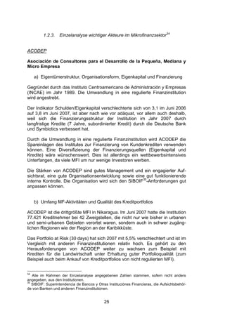 (




         1.2.3.   Einzelanalyse wichtiger Akteure im Mikrofinanzsektor34


ACODEP

Asociación de Consultores para el Desarrollo de la Pequeña, Mediana y
Micro Empresa

     a) Eigentümerstruktur, Organisationsform, Eigenkapital und Finanzierung

Gegründet durch das Instituto Centroamericano de Administración y Empresas
(INCAE) im Jahr 1989. Die Umwandlung in eine regulierte Finanzinstitution
wird angestrebt.

Der Indikator Schulden/Eigenkapital verschlechterte sich von 3,1 im Juni 2006
auf 3,8 im Juni 2007, ist aber nach wie vor adäquat, vor allem auch deshalb,
weil sich die Finanzierungsstruktur der Institution im Jahr 2007 durch
langfristige Kredite (7 Jahre, subordinierter Kredit) durch die Deutsche Bank
und Symbiotics verbessert hat.

Durch die Umwandlung in eine regulierte Finanzinstitution wird ACODEP die
Spareinlagen des Institutes zur Finanzierung von Kundenkrediten verwenden
können. Eine Diversifizierung der Finanzierungsquellen (Eigenkapital und
Kredite) wäre wünschenswert. Dies ist allerdings ein wettbewerbsintensives
Unterfangen, da viele MFI um nur wenige Investoren werben.

Die Stärken von ACODEP sind gutes Management und ein engagierter Auf-
sichtsrat, eine gute Organisationsentwicklung sowie eine gut funktionierende
interne Kontrolle. Die Organisation wird sich den SIBOIF35-Anforderungen gut
anpassen können.


     b) Umfang MF-Aktivitäten und Qualität des Kreditportfolios

ACODEP ist die drittgrößte MFI in Nikaragua. Im Juni 2007 hatte die Institution
77.421 Kreditnehmer bei 42 Zweigstellen, die nicht nur wie bisher in urbanen
und semi-urbanen Gebieten verortet waren, sondern auch in schwer zugäng-
lichen Regionen wie der Region an der Karibikküste.

Das Portfolio at Risk (30 days) hat sich 2007 mit 5,5% verschlechtert und ist im
Vergleich mit anderen Finanzinstitutionen relativ hoch. Es gehört zu den
Herausforderungen von ACODEP weiter zu wachsen zum Beispiel mit
Krediten für die Landwirtschaft unter Erhaltung guter Portfolioqualität (zum
Beispiel auch beim Ankauf von Kreditportfolios von nicht regulierten MFI).


34
   Alle im Rahmen der Einzelanalyse angegebenen Zahlen stammen, sofern nicht anders
angegeben, aus den Institutionen.
35
   SIBOIF: Superintendencia de Bancos y Otras Instituciónes Financieras, die Aufsichtsbehör-
de von Banken und anderen Finanzinstitutionen.


                                            25
 