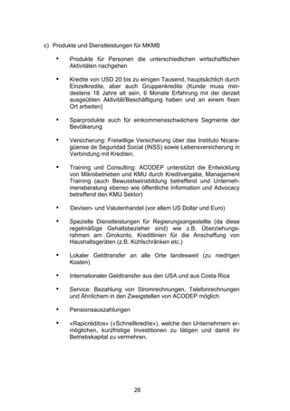 (




c) Produkte und Dienstleistungen für MKMB

    •    Produkte für Personen die unterschiedlichen wirtschaftlichen
         Aktivitäten nachgehen

    •    Kredite von USD 20 bis zu einigen Tausend, hauptsächlich durch
         Einzelkredite, aber auch Gruppenkredite (Kunde muss min-
         destens 18 Jahre alt sein, 6 Monate Erfahrung mit der derzeit
         ausgeübten Aktivität/Beschäftigung haben und an einem fixen
         Ort arbeiten)

    •    Sparprodukte auch für einkommensschwächere Segmente der
         Bevölkerung

    •    Versicherung: Freiwillige Versicherung über das Instituto Nicara-
         güense de Seguridad Social (INSS) sowie Lebensversicherung in
         Verbindung mit Krediten.

    •    Training und Consulting: ACODEP unterstützt die Entwicklung
         von Mikrobetrieben und KMU durch Kreditvergabe, Management
         Training (auch Bewusstseinsbildung betreffend und Unterneh-
         mensberatung ebenso wie öffentliche Information und Advocacy
         betreffend den KMU Sektor)

    •    Devisen- und Valutenhandel (vor allem US Dollar und Euro)

    •    Spezielle Dienstleistungen für Regierungsangestellte (da diese
         regelmäßige Gehaltsbezieher sind) wie z.B. Überziehungs-
         rahmen am Girokonto, Kreditlinien für die Anschaffung von
         Haushaltsgeräten (z.B. Kühlschränken etc.)

    •    Lokaler Geldtransfer an alle Orte landesweit (zu niedrigen
         Kosten)

    •    Internationaler Geldtransfer aus den USA und aus Costa Rica

    •    Service: Bezahlung von Stromrechnungen, Telefonrechnungen
         und Ähnlichem in den Zweigstellen von ACODEP möglich

    •    Pensionsauszahlungen

    •    «Rapicréditos» («Schnellkredite»), welche den Unternehmern er-
         möglichen, kurzfristige Investitionen zu tätigen und damit ihr
         Betriebskapital zu vermehren.




                                 26
 