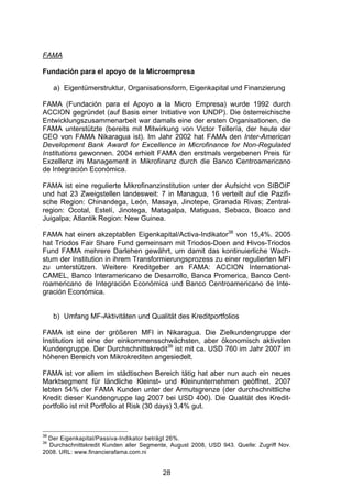 (




FAMA

Fundación para el apoyo de la Microempresa

     a) Eigentümerstruktur, Organisationsform, Eigenkapital und Finanzierung

FAMA (Fundación para el Apoyo a la Micro Empresa) wurde 1992 durch
ACCION gegründet (auf Basis einer Initiative von UNDP). Die österreichische
Entwicklungszusammenarbeit war damals eine der ersten Organisationen, die
FAMA unterstützte (bereits mit Mitwirkung von Victor Tellería, der heute der
CEO von FAMA Nikaragua ist). Im Jahr 2002 hat FAMA den Inter-American
Development Bank Award for Excellence in Microfinance for Non-Regulated
Institutions gewonnen. 2004 erhielt FAMA den erstmals vergebenen Preis für
Exzellenz im Management in Mikrofinanz durch die Banco Centroamericano
de Integración Económica.

FAMA ist eine regulierte Mikrofinanzinstitution unter der Aufsicht von SIBOIF
und hat 23 Zweigstellen landesweit: 7 in Managua, 16 verteilt auf die Pazifi-
sche Region: Chinandega, León, Masaya, Jinotepe, Granada Rivas; Zentral-
region: Ocotal, Estelí, Jinotega, Matagalpa, Matiguas, Sebaco, Boaco and
Juigalpa; Atlantik Region: New Guinea.

FAMA hat einen akzeptablen Eigenkapital/Activa-Indikator38 von 15,4%. 2005
hat Triodos Fair Share Fund gemeinsam mit Triodos-Doen and Hivos-Triodos
Fund FAMA mehrere Darlehen gewährt, um damit das kontinuierliche Wach-
stum der Institution in ihrem Transformierungsprozess zu einer regulierten MFI
zu unterstützen. Weitere Kreditgeber an FAMA: ACCION International-
CAMEL, Banco Interamericano de Desarrollo, Banca Promerica, Banco Cent-
roamericano de Integración Económica und Banco Centroamericano de Inte-
gración Económica.


     b) Umfang MF-Aktivitäten und Qualität des Kreditportfolios

FAMA ist eine der größeren MFI in Nikaragua. Die Zielkundengruppe der
Institution ist eine der einkommensschwächsten, aber ökonomisch aktivsten
Kundengruppe. Der Durchschnittskredit39 ist mit ca. USD 760 im Jahr 2007 im
höheren Bereich von Mikrokrediten angesiedelt.

FAMA ist vor allem im städtischen Bereich tätig hat aber nun auch ein neues
Marktsegment für ländliche Kleinst- und Kleinunternehmen geöffnet. 2007
lebten 54% der FAMA Kunden unter der Armutsgrenze (der durchschnittliche
Kredit dieser Kundengruppe lag 2007 bei USD 400). Die Qualität des Kredit-
portfolio ist mit Portfolio at Risk (30 days) 3,4% gut.



38
  Der Eigenkapital/Passiva-Indikator beträgt 26%.
39
  Durchschnittskredit Kunden aller Segmente, August 2008, USD 943. Quelle: Zugriff Nov.
2008. URL: www.financierafama.com.ni


                                          28
 
