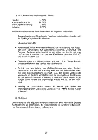 (




   c) Produkte und Dienstleistungen für MKMB

Handel:                       74,13%
Konsumentenkredite:           22, 04%
Wohnungsfinanzierung:          3,67%
Industrie:                     0,16%

Hauptkundengruppe sind Kleinunternehmer mit folgenden Produkten:

   •   Gruppenkredite und Einzelkredite (wachsen mit den Stammkunden mit)
       für Working Capital und Fixed Assets

   •   Überziehungskredite

   •   Kurzfristige Kredite (Konsumentenkredite) für Finanzierung von Ausga-
       ben zum Schulbeginn, für Weihnachtsgeschenke, Osterurlaub und
       Festtage: Typischerweise handelt es sich dabei um Kredite mit einer
       Laufzeit von 3 Monaten bzw. um eine Kredithöhe zwischen USD 300
       und maximal USD 5.000

   •   Überweisungen von Nikaraguanern aus den USA: Dieses Produkt
       umfasst schlicht nur das Service des Geldtransfers

   •   Produkt zur Verbindung von Geldrückflüssen aus dem Ausland
       (remittances) mit Kreditrückzahlung: Hier wird der Geldtransfer direkt
       mit einer Kreditrückzahlung verknüpft (z.B. der besser verdienende
       Verwandte im Ausland verpflichtet sich zu regelmäßigem Geldtransfer
       für die Kreditrückzahlung in Nikaragua und ermöglicht seinen Ange-
       hörigen damit höhere und längerfristige Kredite wie z.B. für den Haus-
       bau)

   •   Training für Mikrobetriebe, speziell für Frauen (z.B. wurde das
       Trainingsprogramm Diálogo de Gestiones von FAMAs Centro Accion
       entworfen)


   d) Strategien

Umwandlung in eine regulierte Finanzinstitution vor zwei Jahren um größere
Marktsegmente zu erschließen, die Produktpalette zu erweitern und zukünfti-
ges Wachstum mit Sparguthaben zu finanzieren




                                     29
 