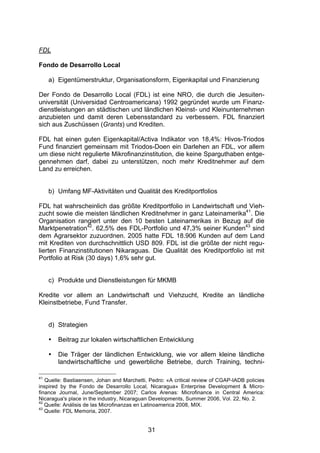 (




FDL

Fondo de Desarrollo Local

     a) Eigentümerstruktur, Organisationsform, Eigenkapital und Finanzierung

Der Fondo de Desarrollo Local (FDL) ist eine NRO, die durch die Jesuiten-
universität (Universidad Centroamericana) 1992 gegründet wurde um Finanz-
dienstleistungen an städtischen und ländlichen Kleinst- und Kleinunternehmen
anzubieten und damit deren Lebensstandard zu verbessern. FDL finanziert
sich aus Zuschüssen (Grants) und Krediten.

FDL hat einen guten Eigenkapital/Activa Indikator von 18,4%: Hivos-Triodos
Fund finanziert gemeinsam mit Triodos-Doen ein Darlehen an FDL, vor allem
um diese nicht regulierte Mikrofinanzinstitution, die keine Sparguthaben entge-
gennehmen darf, dabei zu unterstützen, noch mehr Kreditnehmer auf dem
Land zu erreichen.


     b) Umfang MF-Aktivitäten und Qualität des Kreditportfolios

FDL hat wahrscheinlich das größte Kreditportfolio in Landwirtschaft und Vieh-
zucht sowie die meisten ländlichen Kreditnehmer in ganz Lateinamerika41. Die
Organisation rangiert unter den 10 besten Lateinamerikas in Bezug auf die
Marktpenetration42. 62,5% des FDL-Portfolio und 47,3% seiner Kunden43 sind
dem Agrarsektor zuzuordnen. 2005 hatte FDL 18.906 Kunden auf dem Land
mit Krediten von durchschnittlich USD 809. FDL ist die größte der nicht regu-
lierten Finanzinstitutionen Nikaraguas. Die Qualität des Kreditportfolio ist mit
Portfolio at Risk (30 days) 1,6% sehr gut.


     c) Produkte und Dienstleistungen für MKMB

Kredite vor allem an Landwirtschaft und Viehzucht, Kredite an ländliche
Kleinstbetriebe, Fund Transfer.


     d) Strategien

     •   Beitrag zur lokalen wirtschaftlichen Entwicklung

     •   Die Träger der ländlichen Entwicklung, wie vor allem kleine ländliche
         landwirtschaftliche und gewerbliche Betriebe, durch Training, techni-

41
   Quelle: Bastiaensen, Johan and Marchetti, Pedro: «A critical review of CGAP-IADB policies
inspired by the Fondo de Desarrollo Local, Nicaragua» Enterprise Development & Micro-
finance Journal, June/September 2007; Carlos Arenas: Microfinance in Central America:
Nicaragua's place in the industry, Nicaraguan Developments, Summer 2006, Vol. 22, No. 2.
42
   Quelle: Análisis de las Microfinanzas en Latinoamerica 2008, MIX.
43
   Quelle: FDL Memoria, 2007.


                                            31
 