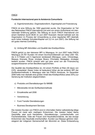 (




FINCA

Fundación Internacional para la Asistencia Comunitaria

   a) Eigentümerstruktur, Organisationsform, Eigenkapital und Finanzierung

FINCA ist eine Stiftung die 1992 gegründet wurde. Die Organisation ist Teil
des Netzwerkes FINCA International und wird von einem Aufsichtsrat mit inter-
nationaler Erfahrung geführt. Die Stiftung ist durch FINCA International und
einem Darlehen durch BCIE im Juni 2007 finanziert. Derzeit befindet sich die
Organisation im Prozess der Umwandlung zu einer regulierten MFI (deshalb
auch hoher Indikator Schulden/Kapital von 2,2 im Juni 2007). Die Stiftung hat
ein gutes internes Controlling.


   b) Umfang MF-Aktivitäten und Qualität des Kreditportfolios

FINCA gehört zu den kleineren MFI in Nikaragua. Im Juni 2007 hatte FINCA
Nikaragua 25.781 Kunden mit einem Durchschnittskredit von etwa USD 150,
die in 9 Filialen und 5 Agenturen landesweit (Managua, León, Chinandega,
Masaya, Granada, Rivas, Jinotepe, Boaco, Chontales, Matagalpa, Jinotega)
bedient wurden. FINCA erreicht sehr gut jene sonst von der Finanzierung
ausgeschlossenen armen Bevölkerungsschichten.

Die Qualität des Kreditportfolios ist, mit einem Portfolio at Risk (30 days) von
4,9%, akzeptabel. Dieser Index ist bedeutend höher als bei anderen MFI der
Dorfbankenmethode in Nikaragua oder bei FINCA Honduras. Im Dezember
2006 hatte man deshalb eine großen Anteil des Kreditportfolios (etwa 30%) zur
Sanierung der Institution abgeschrieben.


   c) Produkte und Dienstleistungen für MKMB

   •   Mikrokredite mit der Dorfbankenmethode

   •   Einzelkredite seit 2006

   •   Versicherung

   •   Fund Transfer Dienstleistungen

   •   Business Development Services

Die meisten Kunden von FINCA sind im informellen Sektor selbstständig tätige
Frauen mit meist sehr niedrigem Einkommen. Die meisten haben kleine
Geschäfte, aber auch Handwerks-, Dienstleistungs-, Landwirtschafts- und
Fischereibetriebe. Viele der Frauen sind Haushaltsvorstände, die das einzige
Einkommen des Haushalts erwirtschaften. Kunden aus Masaya gehören über-
wiegend der indigenen Gemeinschaft der Monimbó an. Diese Einbeziehung


                                      33
 