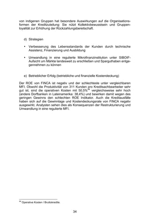 (


von indigenen Gruppen hat besondere Auswirkungen auf die Organisations-
formen der Kreditzuteilung: Sie nützt Kollektivbewusstsein und Gruppen-
loyalität zur Erhöhung der Rückzahlungsbereitschaft.


      d) Strategien

      •   Verbesserung des Lebensstandards der Kunden durch technische
          Assistenz, Finanzierung und Ausbildung

      •   Umwandlung in eine regulierte Mikrofinanzinstitution unter SIBOIF-
          Aufsicht um Märkte landesweit zu erschließen und Sparguthaben entge-
          gennehmen zu können


      e) Betrieblicher Erfolg (betriebliche und finanzielle Kostendeckung)

Der ROE von FINCA ist negativ und der schlechteste unter vergleichbaren
MFI. Obwohl die Produktivität von 311 Kunden pro Kreditsachbearbeiter sehr
gut ist, sind die operativen Kosten mit 50,5%44 vergleichsweise sehr hoch
(andere Dorfbanken in Lateinamerika: 38,4%) und bewirken damit wegen des
geringen Gewinns den schlechten ROE Indikator. Auch die Kreditausfälle
haben sich auf die Gewinnlage und Kostendeckungsrate von FINCA negativ
ausgewirkt. Analysten sehen dies als Konsequenzen der Restrukturierung und
Umwandlung in eine regulierte MFI.




44
     Operative Kosten / Bruttokredite.


                                         34
 