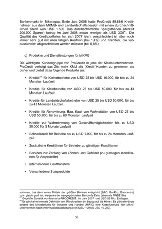 (


Bankenmarkt in Nikaragua. Ende Juni 2008 hatte ProCredit 89.686 Kredit-
nehmer aus dem MKMB- und Landwirtschaftsbereich mit einem durchschnitt-
lichen Kredit von USD 1.500. Das durchschnittliche Sparguthaben (derzeit
200.000 Sparer) betrug im Juni 2008 etwas weniger als USD 30047. Die
Qualität des Kreditportfolios hat sich 2007 leicht verschlechtert ist aber noch
immer sehr gut mit allen fälligen Krediten (bei 1,4%) und Krediten, die vor-
aussichtlich abgeschrieben werden müssen (bei 0,8%).


    c) Produkte und Dienstleistungen für MKMB

Die wichtigste Kundengruppe von ProCredit ist jene der Kleinstunternehmen.
ProCredit verfolgt das Ziel mehr KMU als (Kredit-)Kunden zu gewinnen als
bisher und bietet dazu folgende Produkte an:

    •   Kredite48 für Kleinstbetriebe von USD 25 bis USD 10.000, für bis zu 24
        Monaten Laufzeit

    •   Kredite für Kleinbetriebe von USD 25 bis USD 50.000, für bis zu 43
        Monaten Laufzeit

    •   Kredite für Landwirtschaftsbetriebe von USD 25 bis USD 50.000, für bis
        zu 43 Monaten Laufzeit

    •   Kredite für Renovierung, Bau, Kauf von Wohnstätten von USD 25 bis
        USD 50.000, für bis zu 60 Monaten Laufzeit

    •   Kredite zur Wahrnehmung von Geschäftsmöglichkeiten bis zu USD
        30.000 für 3 Monate Laufzeit

    •   Schnellkredit für Betriebe bis zu USD 1.000, für bis zu 24 Monaten Lauf-
        zeit

    •   Zusätzliche Kreditlinien für Betriebe zu günstigen Konditionen

    •   Services zur Zahlung von Löhnen und Gehälter (zu günstigen Konditio-
        nen für Angestellte)

    •   Internationale Geldtransfers

    •   Verschiedene Sparprodukte




volumen, das dem eines Drittels der größten Banken entspricht (BAC, BanPro, Bancentro)
bzw. gleich groß ist, wie jenes der neugegründeten Banco de Exito (ehemals FINDESA).
47
   Geprüfte Statistik von Memoria PROCREDIT. Im Jahr 2007 rund USD 58 Mio. Einlagen.
48
   Es gibt keine formale Definition von Mikrokrediten (in Bezug auf die Höhe). Es gibt allerdings
seitens des Ministeriums für Industrie und Handel (MIFIC) eine Klassifizierung der Mikro-
unternehmen nach ihrer Kapitalausstattung (von USD 100 bis USD 10.000).


                                              36
 