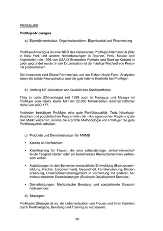 (




PROMUJER

ProMujer-Nicaragua

   a) Eigentümerstruktur, Organisationsform, Eigenkapital und Finanzierung


ProMujer-Nicaragua ist eine NRO des Netzwerkes ProMujer-International (Sitz
in New York und weitere Niederlassungen in Bolivien, Peru, Mexiko und
Argentinien) die 1996 von USAID (finanzierte Portfolio und Start-up-Kosten) in
León gegründet wurde. In der Organisation ist der häufige Wechsel von Perso-
nal problematisch .

Die Investoren sind Global Partnerships und der Oxfam Novib Fund. Analysten
loben die solide Finanzstruktur und die gute interne Kontrolle bei ProMujer.


   b) Umfang MF-Aktivitäten und Qualität des Kreditportfolios

Tätig in León (Chinandega) seit 1999 auch in Managua und Masaya ist
ProMujer eine relativ kleine MFI mit 22.000 Mikrokrediten durchschnittlicher
Höhe von USD 177.

Analysten bestätigen ProMujer eine gute Portfolioqualität. Trotz Naturkata-
strophen und populistischen Programmen der nikaraguanischen Regierung die
den Markt verzerren, konnte die erprobte Methodologie von ProMujer die gute
Portfolioqualität erhalten.


   c) Produkte und Dienstleistungen für MKMB

   •   Kredite an Dorfbanken

   •   Kredittraining für Frauen, die eine selbstständige, einkommenschaf-
       fende Tätigkeit starten oder ein bestehendes Kleinunternehmen verbes-
       sern wollen

   •   Ausbildungen in den Bereichen menschliche Entwicklung (Bewusstsein-
       bildung, Rechte, Empowerment), Gesundheit, Familienplanung, Kinder-
       erziehung, Unternehmensmanagement in Verbindung mit anderen be-
       triebsorientierten Dienstleistungen (Business Development Services)

   •   Dienstleistungen: Medizinische Beratung und spezialisierte Gesund-
       heitsservices

   d) Strategien

ProMujers Strategie ist es, die Lebenssituation von Frauen und ihren Familien
durch Kreditvergabe, Beratung und Training zu verbessern.


                                     38
 