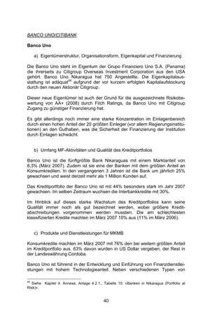 (




BANCO UNO/CITIBANK

Banco Uno

     a) Eigentümerstruktur, Organisationsform, Eigenkapital und Finanzierung

Die Banco Uno steht im Eigentum der Grupo Financiero Uno S.A. (Panama)
die ihrerseits zu Citigroup Overseas Investment Corporation aus den USA
gehört. Banco Uno Nikaragua hat 750 Angestellte. Die Eigenkapitalaus-
stattung ist adäquat49 aufgrund der vor kurzem erfolgten Kapitalaufstockung
durch den neuen Aktionär Citigroup.

Dieser neue Eigentümer ist auch der Grund für die ausgezeichnete Risikobe-
wertung von AA+ (2008) durch Fitch Ratings, da Banco Uno mit Citigroup
Zugang zu günstiger Finanzierung hat.

Es gibt allerdings noch immer eine starke Konzentration im Einlagenbereich
durch einen hohen Anteil der 20 größten Einleger (vor allem Regierungsinstitu-
tionen) an den Guthaben, was die Sicherheit der Finanzierung der Institution
durch Einlagen schwächt.


     b) Umfang MF-Aktivitäten und Qualität des Kreditportfolios

Banco Uno ist die fünftgrößte Bank Nikaraguas mit einem Marktanteil von
8,3% (März 2007). Zudem ist sie eine der Banken mit dem größten Anteil an
Konsumkrediten. In den vergangenen 3 Jahren ist die Bank um jährlich 25%
gewachsen und weist derzeit mehr als 1 Million Kunden auf.

Das Kreditportfolio der Banco Uno ist mit 44% besonders stark im Jahr 2007
gewachsen. Im selben Zeitraum wuchsen die Interbankkredite mit 30%.

Im Hinblick auf dieses starke Wachstum des Kreditportfolios kann seine
Qualität immer noch als gut bezeichnet werden, wobei größere Kredit-
abschreibungen vorgenommen werden mussten. Die am schlechtesten
klassifizierten Kredite machten im März 2007 10% aus (11% im März 2006).


     c) Produkte und Dienstleistungen für MKMB

Konsumkredite machten im März 2007 mit 76% den bei weitem größten Anteil
im Kreditportfolio aus. 63% davon wurden in US Dollar vergeben, der Rest in
der Landeswährung Cordoba.

Banco Uno ist führend in der Entwicklung und Einführung von Finanzdienstlei-
stungen mit hohem Technologieanteil. Neben verschiedenen Typen von

49
  Siehe Kapitel 4. Annexe, Anlage 4.2.1., Tabelle 10: «Banken in Nikaragua (Portfolio at
Risk)».


                                          40
 