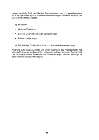 (


Konten bietet die Bank Kreditkarten, Geldtransferservices und Versicherungen
an. Eine Spezifizierung von speziellen Dienstleistungen für MKMB wird von der
Banco Uno nicht angegeben.


   d) Strategien

   •   Weiteres Wachstum

   •   Bessere Diversifizierung von Bankprodukten

   •   Effizienzsteigerungen


   e) Betrieblicher Erfolg (betriebliche und finanzielle Kostendeckung)

Aufgrund guter Kostenkontrolle und einer Expansion des Kreditportfolios hat
sich die Zinsmarge von Banco Uno verbessert und liegt über dem Durchschnitt
des nikaraguanischen Bankensektors. Verbesserungen müssen allerdings in
der betrieblichen Effizienz erfolgen.




                                      41
 