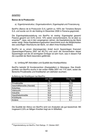 (




BANPRO

Banco de la Producción

      a) Eigentümerstruktur, Organisationsform, Eigenkapital und Finanzierung

BanPro (Banco de la Producción S.A.) gehört zu 100% der Tenedora Banpro
S.A. und wurde von ihr als Holding im Dezember 2006 in Panama gegründet.

Die Eigenkapitalausstattung von BanPro ist niedrig: Eigenkapital gesamt/
Passiva gesamt von 9,4% (mind. 10% wären wünschenswert). Es ist aber zu
erwarten50, dass, wie in den vergangenen Jahren, die Kapitalisierung der Bank
weiter steigt. Diese Kapitalisierungsposition beschränkt auch die Möglichkeiten
des zukünftigen Wachstums der Bank, vor allem ihres Kreditportfolios.

BanPro ist zu einem überwiegenden Anteil durch Spareinlagen finanziert
(Spareinlagen/Passiva 2007 bei 85,7%) und auch die Konzentration dieser
Spareinlagen auf die 20 wichtigsten Einleger ist sehr hoch, was in diesem Fall
die Liquidität der Bank besonders gefährdet.


      b) Umfang MF-Aktivitäten und Qualität des Kreditportfolios

BanPro betreibt 50 Kundenzentren (Zweigstellen) in Nikaragua. Das Kredit-
portfolio von BanPro wuchs in der ersten Hälfte 2007 mit 11% stark, wobei die
Bereiche Privatkredite und Kreditkarten am stärksten wuchsen.

Aufteilung der Kredittypen bei BanPro:
                                     Jun 2007                        Dez 2006
                                        %                               %
Privatkredite                          11,1                            10,6
Geschäftskredite (Handel)              32,5                            32,2
Ackerbau                                8,4                             9,5
Viehzucht                               9,8                             9,8
Industrie                               8,8                            10,7
Hypothekarkredite                      16,8                            16,2
Kreditkarte                             6,4                             4,9
Andere                                  6,3                             6,1


Die Qualität der Aktiva von BanPro wird von Analysten als gut bezeichnet. Mit
insgesamt 2,8% an fälligen Krediten liegt sie im Mittelfeld.




50
     Eigendarstellung von BanPro, Fitch Ratings, 17. Oktober 2007.


                                               42
 