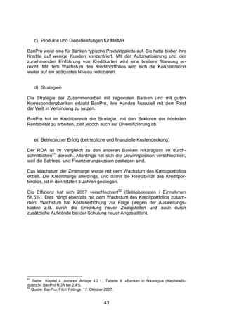 (




     c) Produkte und Dienstleistungen für MKMB

BanPro weist eine für Banken typische Produktpalette auf. Sie hatte bisher ihre
Kredite auf wenige Kunden konzentriert. Mit der Automatisierung und der
zunehmenden Einführung von Kreditkarten wird eine breitere Streuung er-
reicht. Mit dem Wachstum des Kreditportfolios wird sich die Konzentration
weiter auf ein adäquates Niveau reduzieren.


     d) Strategien

Die Strategie der Zusammenarbeit mit regionalen Banken und mit guten
Korrespondenzbanken erlaubt BanPro, ihre Kunden finanziell mit dem Rest
der Welt in Verbindung zu setzen.

BanPro hat im Kreditbereich die Strategie, mit den Sektoren der höchsten
Rentabilität zu arbeiten, zielt jedoch auch auf Diversifizierung ab.


     e) Betrieblicher Erfolg (betriebliche und finanzielle Kostendeckung)

Der ROA ist im Vergleich zu den anderen Banken Nikaraguas im durch-
schnittlichen51 Bereich. Allerdings hat sich die Gewinnposition verschlechtert,
weil die Betriebs- und Finanzierungskosten gestiegen sind.

Das Wachstum der Zinsmarge wurde mit dem Wachstum des Kreditportfolios
erzielt. Die Kreditmarge allerdings, und damit die Rentabilität des Kreditpor-
tofolios, ist in den letzten 3 Jahren gestiegen.

Die Effizienz hat sich 2007 verschlechtert52 (Betriebskosten / Einnahmen
58,5%). Dies hängt ebenfalls mit dem Wachstum des Kreditportfolios zusam-
men: Wachstum hat Kostenerhöhung zur Folge (wegen der Ausweitungs-
kosten z.B. durch die Errichtung neuer Zweigstellen und auch durch
zusätzliche Aufwände bei der Schulung neuer Angestellten).




51
   Siehe Kapitel 4. Annexe, Anlage 4.2.1., Tabelle 9: «Banken in Nikaragua (Kapitaladä-
quanz)»: BanPro ROA bei 2,4%.
52
   Quelle: BanPro, Fitch Ratings, 17. Oktober 2007.


                                          43
 