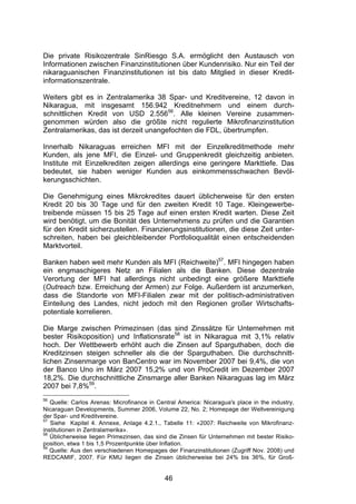 (




Die private Risikozentrale SinRiesgo S.A. ermöglicht den Austausch von
Informationen zwischen Finanzinstitutionen über Kundenrisiko. Nur ein Teil der
nikaraguanischen Finanzinstitutionen ist bis dato Mitglied in dieser Kredit-
informationszentrale.

Weiters gibt es in Zentralamerika 38 Spar- und Kreditvereine, 12 davon in
Nikaragua, mit insgesamt 156.942 Kreditnehmern und einem durch-
schnittlichen Kredit von USD 2.55656. Alle kleinen Vereine zusammen-
genommen würden also die größte nicht regulierte Mikrofinanzinstitution
Zentralamerikas, das ist derzeit unangefochten die FDL, übertrumpfen.

Innerhalb Nikaraguas erreichen MFI mit der Einzelkreditmethode mehr
Kunden, als jene MFI, die Einzel- und Gruppenkredit gleichzeitig anbieten.
Institute mit Einzelkrediten zeigen allerdings eine geringere Markttiefe. Das
bedeutet, sie haben weniger Kunden aus einkommensschwachen Bevöl-
kerungsschichten.

Die Genehmigung eines Mikrokredites dauert üblicherweise für den ersten
Kredit 20 bis 30 Tage und für den zweiten Kredit 10 Tage. Kleingewerbe-
treibende müssen 15 bis 25 Tage auf einen ersten Kredit warten. Diese Zeit
wird benötigt, um die Bonität des Unternehmens zu prüfen und die Garantien
für den Kredit sicherzustellen. Finanzierungsinstitutionen, die diese Zeit unter-
schreiten, haben bei gleichbleibender Portfolioqualität einen entscheidenden
Marktvorteil.

Banken haben weit mehr Kunden als MFI (Reichweite)57. MFI hingegen haben
ein engmaschigeres Netz an Filialen als die Banken. Diese dezentrale
Verortung der MFI hat allerdings nicht unbedingt eine größere Markttiefe
(Outreach bzw. Erreichung der Armen) zur Folge. Außerdem ist anzumerken,
dass die Standorte von MFI-Filialen zwar mit der politisch-administrativen
Einteilung des Landes, nicht jedoch mit den Regionen großer Wirtschafts-
potentiale korrelieren.

Die Marge zwischen Primezinsen (das sind Zinssätze für Unternehmen mit
bester Risikoposition) und Inflationsrate58 ist in Nikaragua mit 3,1% relativ
hoch. Der Wettbewerb erhöht auch die Zinsen auf Sparguthaben, doch die
Kreditzinsen steigen schneller als die der Sparguthaben. Die durchschnitt-
lichen Zinsenmarge von BanCentro war im November 2007 bei 9,4%, die von
der Banco Uno im März 2007 15,2% und von ProCredit im Dezember 2007
18,2%. Die durchschnittliche Zinsmarge aller Banken Nikaraguas lag im März
2007 bei 7,8%59.
56
   Quelle: Carlos Arenas: Microfinance in Central America: Nicaragua's place in the industry,
Nicaraguan Developments, Summer 2006, Volume 22, No. 2; Homepage der Weltvereinigung
der Spar- und Kreditvereine.
57
   Siehe Kapitel 4. Annexe, Anlage 4.2.1., Tabelle 11: «2007: Reichweite von Mikrofinanz-
institutionen in Zentralamerika».
58
   Üblicherweise liegen Primezinsen, das sind die Zinsen für Unternehmen mit bester Risiko-
position, etwa 1 bis 1,5 Prozentpunkte über Inflation.
59
   Quelle: Aus den verschiedenen Homepages der Finanzinstitutionen (Zugriff Nov. 2008) und
REDCAMIF, 2007. Für KMU liegen die Zinsen üblicherweise bei 24% bis 36%, für Groß-


                                             46
 