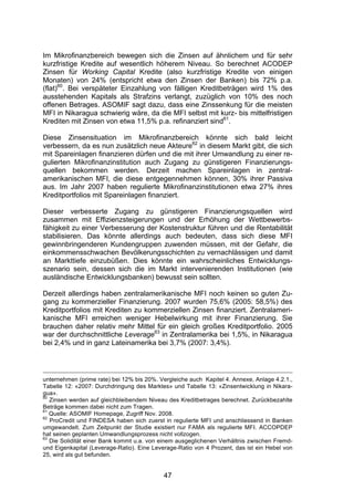 (




Im Mikrofinanzbereich bewegen sich die Zinsen auf ähnlichem und für sehr
kurzfristige Kredite auf wesentlich höherem Niveau. So berechnet ACODEP
Zinsen für Working Capital Kredite (also kurzfristige Kredite von einigen
Monaten) von 24% (entspricht etwa den Zinsen der Banken) bis 72% p.a.
(flat)60. Bei verspäteter Einzahlung von fälligen Kreditbeträgen wird 1% des
ausstehenden Kapitals als Strafzins verlangt, zuzüglich von 10% des noch
offenen Betrages. ASOMIF sagt dazu, dass eine Zinssenkung für die meisten
MFI in Nikaragua schwierig wäre, da die MFI selbst mit kurz- bis mittelfristigen
Krediten mit Zinsen von etwa 11,5% p.a. refinanziert sind61.

Diese Zinsensituation im Mikrofinanzbereich könnte sich bald leicht
verbessern, da es nun zusätzlich neue Akteure62 in diesem Markt gibt, die sich
mit Spareinlagen finanzieren dürfen und die mit ihrer Umwandlung zu einer re-
gulierten Mikrofinanzinstitution auch Zugang zu günstigeren Finanzierungs-
quellen bekommen werden. Derzeit machen Spareinlagen in zentral-
amerikanischen MFI, die diese entgegennehmen können, 30% ihrer Passiva
aus. Im Jahr 2007 haben regulierte Mikrofinanzinstitutionen etwa 27% ihres
Kreditportfolios mit Spareinlagen finanziert.

Dieser verbesserte Zugang zu günstigeren Finanzierungsquellen wird
zusammen mit Effizienzsteigerungen und der Erhöhung der Wettbewerbs-
fähigkeit zu einer Verbesserung der Kostenstruktur führen und die Rentabilität
stabilisieren. Das könnte allerdings auch bedeuten, dass sich diese MFI
gewinnbringenderen Kundengruppen zuwenden müssen, mit der Gefahr, die
einkommensschwachen Bevölkerungsschichten zu vernachlässigen und damit
an Markttiefe einzubüßen. Dies könnte ein wahrscheinliches Entwicklungs-
szenario sein, dessen sich die im Markt intervenierenden Institutionen (wie
ausländische Entwicklungsbanken) bewusst sein sollten.

Derzeit allerdings haben zentralamerikanische MFI noch keinen so guten Zu-
gang zu kommerzieller Finanzierung. 2007 wurden 75,6% (2005: 58,5%) des
Kreditportfolios mit Krediten zu kommerziellen Zinsen finanziert. Zentralameri-
kanische MFI erreichen weniger Hebelwirkung mit ihrer Finanzierung. Sie
brauchen daher relativ mehr Mittel für ein gleich großes Kreditportfolio. 2005
war der durchschnittliche Leverage63 in Zentralamerika bei 1,5%, in Nikaragua
bei 2,4% und in ganz Lateinamerika bei 3,7% (2007: 3,4%).




unternehmen (prime rate) bei 12% bis 20%. Vergleiche auch Kapitel 4. Annexe, Anlage 4.2.1.,
Tabelle 12: «2007: Durchdringung des Marktes» und Tabelle 13: «Zinsentwicklung in Nikara-
gua».
60
   Zinsen werden auf gleichbleibendem Niveau des Kreditbetrages berechnet. Zurückbezahlte
Beträge kommen dabei nicht zum Tragen.
61
   Quelle: ASOMIF Homepage, Zugriff Nov. 2008.
62
   ProCredit und FINDESA haben sich zuerst in regulierte MFI und anschliessend in Banken
umgewandelt. Zum Zeitpunkt der Studie existiert nur FAMA als regulierte MFI. ACCOPDEP
hat seinen geplanten Umwandlungsprozess nicht vollzogen.
63
   Die Solidität einer Bank kommt u.a. von einem ausgeglichenen Verhältnis zwischen Fremd-
und Eigenkapital (Leverage-Ratio). Eine Leverage-Ratio von 4 Prozent, das ist ein Hebel von
25, wird als gut befunden.


                                            47
 