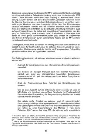 (


Besonders schwierig war die Situation für MFI, welche die Dorfbankenmethode
benutzen und oft keine Selbstkostendeckung erreichten, bis in das Jahr 2007
hinein. Diese Situation verhinderte ihren Zugang zu kommerzieller Finan-
zierung. Ab 2007 scheint sich diese Situation stark verbessert zu haben, indem
die Bancos Communales zumindest Selbstkostendeckung erreichten, wenn
nicht sogar Gewinne machten. Langfristig dürfte dies ihre Finanzierungs-
situation verbessern, obwohl sich die Situation sicherlich erst stabilisieren
muss (vor allem auch in Hinblick auf die aktuelle Entwicklung im Oktober 2008
auf den Finanzmärkten, die selbst gut eingeführten Finanzinstituten den Zu-
gang zu Finanzierung stark erschwert hatte). Institutionen in Nikaragua unter
denen es auch große Mikrofinanzinstitutionen gibt, weisen im Allgemeinen
eine höhere Finanzierung64 durch kommerzielle Kredite auf als MFI anderer
zentralamerikanischer Länder.

Die längste Kreditlaufzeit, die derzeit im nikaraguanischen Markt erhältlich ist,
beträgt 6 Jahre für KMU und 2 Jahre (in seltenen Fällen 3 Jahre) für Mikro-
kreditkunden. Üblicherweise sind die Kredite mit Pfandgarantien, Solidaritäts-
garantien und vor allem mit Hypotheken besichert.


Drei Faktoren bestimmen, ob sich der Mikrofinanzsektor erfolgreich weiterent-
wickeln wird65:

     •   Ausmaß der Abhängigkeit von der internationalen Entwicklungszusam-
         menarbeit:

         Die meisten MFI hängen finanziell stark von externer Kooperation,
         nämlich von jener der internationalen finanziellen Entwicklungs-
         zusammenarbeit ab, weil die meisten von ihnen keine Sparguthaben
         annehmen dürfen.

     •   Grad der Fragmentierung bzw. Potential der Konsolidierung des
         Marktes:

         Gibt es eine Aussicht auf die Entwicklung einer economy of scale im
         MFI-Sektor und damit auf eine größere Bandbreite der Produktpalette?
         Dies würde eine Überwindung der Fragmentierung des Marktes in viele
         kleine Einheiten erfordern.

         Das relativ große Angebot an externer (und oft subventionierter)
         Finanzierung für MFI (in Nikaragua operieren 23 bilaterale und multilate-
         rale Geberorganisationen und fünf sozial motivierte Mikrofinanzinvesto-
         ren) führte zu einer Fragmentierung des Marktes in viele kleine
         Einheiten. 2007 waren das etwa 300, die sich auf sehr spezialisierte

64
   Jedenfalls höher als 75,6% (Durchschnitt Zentralamerika). Der genaue Prozentsatz für
Nikaragua alleine konnte noch nicht ermittelt werden. Siehe auch Kapitel 4. Annexe, Anlage
4.2.1., Tabelle 14: «2005: Kommerzielle Finanzierung von MFI».
65
   Dies ist die Betrachtungsweise aus der Perspektive des MFI-Sektors. Diese wäre um die
Perspektive von Kundenseite, der MKMB und der Personen und Gruppen ohne Zugang zu
MFI noch zu ergänzen.


                                           48
 
