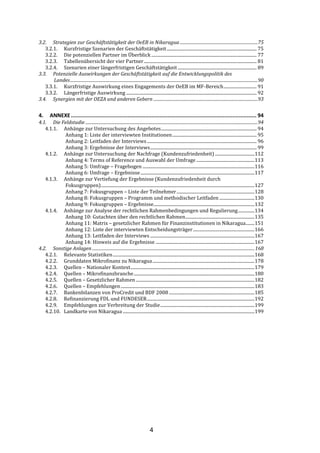 3.2. Strategien zur Geschäftstätigkeit der OeEB in Nikaragua .......................................................................75
   3.2.1. Kurzfristige Szenarien der Geschäftstätigkeit .................................................................................. 75
   3.2.2. Die potenziellen Partner im Überblick ................................................................................................ 77
   3.2.3. Tabellenübersicht der vier Partner ....................................................................................................... 81
   3.2.4. Szenarien einer längerfristigen Geschäftstätigkeit ........................................................................ 89
3.3. Potenzielle Auswirkungen der Geschäftstätigkeit auf die Entwicklungspolitik des
       Landes ...........................................................................................................................................................................90
   3.3.1. Kurzfristige Auswirkung eines Engagements der OeEB im MF-Bereich .............................. 91
   3.3.2. Längerfristige Auswirkung ....................................................................................................................... 92
3.4. Synergien mit der OEZA und anderen Gebern ...............................................................................................93


4.       ANNEXE ................................................................................................................... 94
4.1. Die Feldstudie .............................................................................................................................................................94
   4.1.1. Anhänge zur Untersuchung des Angebotes ....................................................................................... 94
            Anhang 1: Liste der interviewten Institutionen ............................................................................. 95
            Anhang 2: Leitfaden der Interviews .................................................................................................... 96
            Anhang 3: Ergebnisse der Interviews ................................................................................................. 99
   4.1.2. Anhänge zur Untersuchung der Nachfrage (Kundenzufriedenheit) .................................... 112
            Anhang 4: Terms of Reference und Auswahl der Umfrage ..................................................... 113
            Anhang 5: Umfrage – Fragebogen ...................................................................................................... 116
            Anhang 6: Umfrage – Ergebnisse ........................................................................................................ 117
   4.1.3. Anhänge zur Vertiefung der Ergebnisse (Kundenzufriedenheit durch
            Fokusgruppen) ............................................................................................................................................ 127
            Anhang 7: Fokusgruppen – Liste der Teilnehmer ....................................................................... 128
            Anhang 8: Fokusgruppen – Programm und methodischer Leitfaden ................................ 130
            Anhang 9: Fokusgruppen – Ergebnisse ............................................................................................ 132
   4.1.4. Anhänge zur Analyse der rechtlichen Rahmenbedingungen und Regulierung ............... 134
            Anhang 10: Gutachten über den rechtlichen Rahmen ............................................................... 135
            Anhang 11: Matrix – gesetzlicher Rahmen für Finanzinstitutionen in Nikaragua........ 151
            Anhang 12: Liste der interviewten Entscheidungsträger ........................................................ 166
            Anhang 13: Leitfaden der Interviews ............................................................................................... 167
            Anhang 14: Hinweis auf die Ergebnisse .......................................................................................... 167
4.2. Sonstige Anlagen .................................................................................................................................................... 168
   4.2.1. Relevante Statistiken ................................................................................................................................. 168
   4.2.2. Grunddaten Mikrofinanz zu Nikaragua ............................................................................................. 178
   4.2.3. Quellen – Nationaler Kontext ................................................................................................................. 179
   4.2.4. Quellen – Mikrofinanzbranche .............................................................................................................. 180
   4.2.5. Quellen – Gesetzlicher Rahmen ............................................................................................................ 182
   4.2.6. Quellen – Empfehlungen .......................................................................................................................... 183
   4.2.7. Bankenbilanzen von ProCredit und BDF 2008 .............................................................................. 185
   4.2.8. Refinanzierung FDL und FUNDESER .................................................................................................. 192
   4.2.9. Empfehlungen zur Verbreitung der Studie ...................................................................................... 199
   4.2.10. Landkarte von Nikaragua ........................................................................................................................ 199




                                                                                            4
 