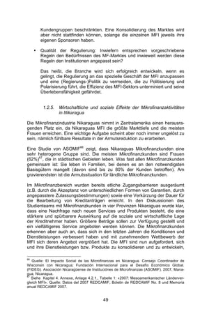 (


         Kundengruppen beschränkten. Eine Konsolidierung des Marktes wird
         aber nicht stattfinden können, solange die einzelnen MFI jeweils ihre
         eigenen Sponsoren haben.

     •   Qualität der Regulierung: Inwiefern entsprechen vorgeschriebene
         Regeln den Bedürfnissen des MF-Marktes und inwieweit werden diese
         Regeln den Institutionen angepasst sein?

         Das heißt, die Branche wird sich erfolgreich entwickeln, wenn es
         gelingt, die Regulierung an das spezielle Geschäft der MFI anzupassen
         und eine (Regierungs-)Politik zu vermeiden, die zu Politisierung und
         Polarisierung führt, die Effizienz des MFI-Sektors unterminiert und seine
         Überlebensfähigkeit gefährdet.


          1.2.5.   Wirtschaftliche und soziale Effekte der Mikrofinanzaktivitäten
                   in Nikaragua

Die Mikrofinanzindustrie Nikaraguas nimmt in Zentralamerika einen herausra-
genden Platz ein, da Nikaraguas MFI die größte Markttiefe und die meisten
Frauen erreichen. Eine wichtige Aufgabe scheint aber noch immer ungelöst zu
sein, nämlich fühlbare Resultate in der Armutsreduktion zu erarbeiten.

Eine Studie von ASOMIF66 zeigt, dass Nikaraguas Mikrofinanzkunden eine
sehr heterogene Gruppe sind. Die meisten Mikrofinanzkunden sind Frauen
(62%)67, die in städtischen Gebieten leben. Was fast allen Mikrofinanzkunden
gemeinsam ist: Sie leben in Familien, bei denen es an den notwendigsten
Basisgütern mangelt (davon sind bis zu 80% der Kunden betroffen). Am
gravierendsten ist die Armutssituation für ländliche Mikrofinanzkunden.

Im Mikrofinanzbereich wurden bereits etliche Zugangsbarrieren ausgeräumt
(z.B. durch die Akzeptanz von unterschiedlichen Formen von Garantien, durch
angepasstere Zulassungsbestimmungen) sowie eine Verkürzung der Dauer für
die Bearbeitung von Kreditanträgen erreicht. In den Diskussionen des
Studienteams mit Mikrofinanzkunden in vier Provinzen Nikaraguas wurde klar,
dass eine Nachfrage nach neuen Services und Produkten besteht, die eine
stärkere und spürbarere Auswirkung auf die soziale und wirtschaftliche Lage
der Kreditnehmer haben. Größere Beträge sollen zur Verfügung gestellt und
ein vielfältigeres Service angeboten werden können. Die Mikrofinanzkunden
erkennen aber auch an, dass sich in den letzten Jahren die Konditionen und
Dienstleistungen verbessert haben und mit zunehmendem Wettbewerb der
MFI sich deren Angebot vergrößert hat. Die MFI sind nun aufgefordert, sich
und ihre Dienstleistungen bzw. Produkte zu konsolidieren und zu entwickeln,

66
   Quelle: El Impacto Social de las Microfinanzas en Nicaragua. Consejo Coordinador de
Wisconsin con Nicaragua; Fundación Internacional para el Desafío Económico Global.
(FIDEG). Asociación Nicaragüense de Instituciónes de Microfinanzas (ASOMIF). 2007, Mana-
gua, Nicaragua.
67
   Siehe Kapitel 4. Annexe, Anlage 4.2.1., Tabelle 1: «2007: Mesoamerikanischer Länderver-
gleich MFI». Quelle: Datos del 2007 REDCAMIF, Boletin de REDCAMIF No. 8 und Memoria
anual REDCAMIF 2007.


                                           49
 