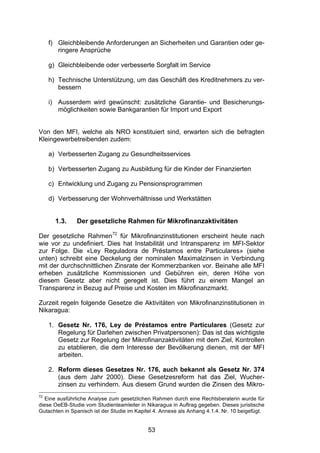 (


     f) Gleichbleibende Anforderungen an Sicherheiten und Garantien oder ge-
        ringere Ansprüche

     g) Gleichbleibende oder verbesserte Sorgfalt im Service

     h) Technische Unterstützung, um das Geschäft des Kreditnehmers zu ver-
        bessern

     i) Ausserdem wird gewünscht: zusätzliche Garantie- und Besicherungs-
        möglichkeiten sowie Bankgarantien für Import und Export


Von den MFI, welche als NRO konstituiert sind, erwarten sich die befragten
Kleingewerbetreibenden zudem:

     a) Verbesserten Zugang zu Gesundheitsservices

     b) Verbesserten Zugang zu Ausbildung für die Kinder der Finanzierten

     c) Entwicklung und Zugang zu Pensionsprogrammen

     d) Verbesserung der Wohnverhältnisse und Werkstätten


       1.3.    Der gesetzliche Rahmen für Mikrofinanzaktivitäten

Der gesetzliche Rahmen72 für Mikrofinanzinstitutionen erscheint heute nach
wie vor zu undefiniert. Dies hat Instabilität und Intransparenz im MFI-Sektor
zur Folge. Die «Ley Reguladora de Préstamos entre Particulares» (siehe
unten) schreibt eine Deckelung der nominalen Maximalzinsen in Verbindung
mit der durchschnittlichen Zinsrate der Kommerzbanken vor. Beinahe alle MFI
erheben zusätzliche Kommissionen und Gebühren ein, deren Höhe von
diesem Gesetz aber nicht geregelt ist. Dies führt zu einem Mangel an
Transparenz in Bezug auf Preise und Kosten im Mikrofinanzmarkt.

Zurzeit regeln folgende Gesetze die Aktivitäten von Mikrofinanzinstitutionen in
Nikaragua:

     1. Gesetz Nr. 176, Ley de Préstamos entre Particulares (Gesetz zur
        Regelung für Darlehen zwischen Privatpersonen): Das ist das wichtigste
        Gesetz zur Regelung der Mikrofinanzaktivitäten mit dem Ziel, Kontrollen
        zu etablieren, die dem Interesse der Bevölkerung dienen, mit der MFI
        arbeiten.

     2. Reform dieses Gesetzes Nr. 176, auch bekannt als Gesetz Nr. 374
        (aus dem Jahr 2000). Diese Gesetzesreform hat das Ziel, Wucher-
        zinsen zu verhindern. Aus diesem Grund wurden die Zinsen des Mikro-
72
   Eine ausführliche Analyse zum gesetzlichen Rahmen durch eine Rechtsberaterin wurde für
diese OeEB-Studie vom Studienteamleiter in Nikaragua in Auftrag gegeben. Dieses juristische
Gutachten in Spanisch ist der Studie im Kapitel 4. Annexe als Anhang 4.1.4. Nr. 10 beigefügt.


                                             53
 