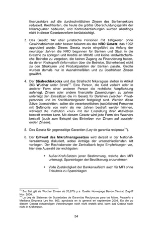 (


        finanzsektors auf die durchschnittlichen Zinsen des Bankensektors
        reduziert. Kreditkarten, die heute die größte Überschuldungsgefahr der
        Nikaraguaner bedeuten, und Kontoüberziehungen wurden allerdings
        nicht in dieser Gesetzesreform berücksichtigt.

     3. Das Gesetz 147 über juristische Personen mit Tätigkeiten ohne
        Gewinnabsichten oder besser bekannt als das NRO Gesetz, das 1992
        approbiert wurde. Dieses Gesetz wurde eingeführt als Anfang der
        neunziger Jahren die NRO begannen für Banken und Staat in die
        Bresche zu springen und Kredite an MKMB und kleine landwirtschaftli-
        che Betriebe zu vergeben, die keinen Zugang zu Finanzierung hatten,
        da deren Risikoprofil (Information über die Betriebe, Sicherheiten) nicht
        zu den Strukturen und Produktpaletten der Banken passte. Kredite
        wurden damals nur in Ausnahmefällen und zu überhöhten Zinsen
        gewährt.

     4. Der Strafrechtskodex und das Strafrecht Nikaraguas stellen in Artikel
        263 Wucher unter Strafe73. Eine Person, die Geld verleiht oder in
        anderer Form einer anderen Person die rechtliche Verpflichtung
        auferlegt, Zinsen oder andere finanzielle Zuwendungen zu zahlen
        unterliegt den Zinssätzen die im Gesetz für Darlehen zwischen Privat-
        personen und im Kreditkartengesetz festgelegt sind. Werden diese
        Sätze überschritten, sollen die verantwortlichen (natürlichen) Personen
        mit Gefängnis von mehr als vier Jahren bestraft werden können,
        während die Institution «nur» mit der Einstellung ihrer Aktivitäten
        bestraft werden kann. Mit diesem Gesetz wird jede Form des Wuchers
        bestraft (auch zum Beispiel das Eintreiben von Zinsen auf aussteh-
        enden Zinsen).

     5. Das Gesetz für gegenseitige Garantien (Ley de garantía recíproca74).

     6. Der Entwurf des Mikrofinanzgesetzes wird derzeit in der National-
        versammlung diskutiert, wobei Anträge der unterschiedlichsten Art
        vorliegen. Der Rechtsberater der Zentralbank legte Empfehlungen vor,
        hier eine Auswahl der wichtigsten:

                   •   Außer-Kraft-Setzen jener Bestimmung, welche den MFI
                       untersagt, Spareinlagen der Bevölkerung anzunehmen

                   •   Volle Zuständigkeit der Bankenaufsicht auch für MFI ohne
                       Erlaubnis zu Spareinlagen




73
   Zur Zeit gilt als Wucher Zinsen ab 20,97% p.a. Quelle: Homepage Banco Central, Zugriff
Nov. 2008.
74
   La Ley de Sistemas de Sociedades de Garantías Recíprocas para las Micro, Pequeña y
Mediana Empresa Ley No. 663, aprobada en lo general en septiembre 2008. Da die zu
diesem Gesetz notwendigen Verordnungen noch nicht erstellt sind, kann das Gesetz noch
nicht in Kraft treten.


                                           54
 