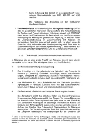 (


                   •   Keine Erhöhung des derzeit im Gesetzesentwurf vorge-
                       sehene Minimalkapitals von USD 200.000 auf USD
                       500.000

                   •   Die Festlegung des Zinssatzes soll den Institutionen
                       überlassen bleiben

     7. Gesetzesinitiative zur Anwendung der Zwangsvollstreckung für Kre-
        dite mit persönlichen Garantien (Bürgschaften): Die Aufsichtsbehörde
        für Banken und Finanzinstitutionen diskutieren derzeit mit ASOBANP
        (dem Verein der Privatbanken), der Zentralbank und der Konsumenten-
        vereinigung die Klärung der gesetzlichen Regelung, in welchen Fällen
        die Zwangsvollstreckung im Zusammenhang mit Krediten mit
        persönlichen Garantien angewendet werden soll, vor allem wenn die
        Garantien nicht industrielle oder Handelsgarantien sind. Dies steht im
        Zusammenhang mit der Verfassungsbestimmung75, dass niemand auf-
        grund von Schulden festgenommen und ins Gefängnis kommen darf.


         1.3.1.   Die Rolle der Zentralbank und relevanter Institutionen

In Nikaragua gibt es eine große Anzahl von Akteuren, die mit dem Mikrofi-
nanzsektor zu tun haben. Die wichtigsten davon und ihre Rolle sind:

1.      Die Nationalversammlung: Gesetzgebung

2.      Das Industrie- und Handelsministerium (Ministerio de Fomento de
        Industria y Comercio): Entwickelt Vorschläge, macht Voruntersuch-
        ungen, ermöglicht die Abstimmung zwischen verschiedenen Interes-
        sensgruppen und setzt teilweise auch eigenständig MF-Programme um

3.      Das Ministerium für Land-, Forstwirtschaft und Viehzucht (Ministerio
        Agropecuario y Forestal): Ähnliche Rolle wie das Wirtschaftsminis-
        terium, nur in Bezug auf land- und forstwirtschaftliche Aktivitäten

4.      Die Zentralbank: Geldpolitik und monetäre Steuerung des Landes

        Die Zentralbank erfüllt ihre üblichen Rollen wie Bankenfinanzierung,
        Umsetzung der Geldreservenpolitik des Staates, Vertretung Nikaraguas
        bei internationalen Finanzorganisationen (wie etwa bei der Weltbank).
        Die Zentralbank Nikaraguas ist beauftragt, internationale Kredite zur
        Stützung der Zahlungsbilanz aufzunehmen und zu verwalten sowie im
        Auftrag des Staates (des Präsidenten) Staatsanleihen für Nikaragua
        auszugeben. Der Verwaltungsrat der Bank hat gesetzlich den Auftrag,
        die Zinspolitik festzulegen, die Bedingungen für die Emission von

75
   Artikel 41 der Constitución Política de Nicaragua: «Nadie será detenido por deudas. Este
principio no limita los mandatos de autoridad judicial competente por incumplimiento de
deberes alimentarios. Es deber de cualquier ciudadano nacional o extranjero pagar lo que
adeuda.»



                                            55
 