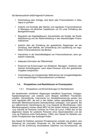 (




Die Bankenaufsicht erfüllt folgende Funktionen:

   •    Entscheidung über Anträge, eine Bank oder Finanzinstitution in Nika-
        ragua zu gründen

   •    Aufsicht und Kontrolle aller Banken und regulierten Finanzinstitutionen
        in Nikaragua mit jährlichen Inspektionen vor Ort unter Einhaltung des
        Bankgeheimnisses

   •    Regulieren der Kapitaladäquanz, Konzentration der Kredite, der Kredit-
        klassifizierung und der Reservenbildung in den beaufsichtigten Finanz-
        institutionen

   •    Aufsicht über der Einhaltung der gesetzlichen Regelungen bei der
        Gründung, beim Betrieb, der Umwandlung und Liquidierung von regu-
        lierten Finanzinstitutionen wie Banken

   •    Intervention in die Geschäftstätigkeit von Finanzinstitutionen, wenn ge-
        setzlich notwendig

   •    Adäquate Information der Öffentlichkeit

   •    Einspruch bei Ernennungen von Direktoren, Managern, Auditoren oder
        internen Kontrollorganen, wenn diese Personen nicht den gesetzlichen
        Vorgaben entsprechen.

   •    Vorschreibung von korrigierenden Maßnahmen bei Unregelmäßigkeiten
        in den beaufsichtigen Finanzinstitutionen und Banken


       1.4.   Perspektiven und Restriktionen im Finanzsystem

         1.4.1.   Perspektiven und Einschränkungen im Rechtsbereich

Die bestehenden rechtlichen Regelungen betreffend Supervision, Einlagen,
Kapitaluntergrenzen und anderes (zum Beispiel betreffend Treuhänder-
schaften, Garantiefonds, Instrumente zur Handelsfinanzierung) werden den
nicht regulierten MFI, die sich in den letzten Jahren spezialisierten und zur
führenden Mikrofinanzindustrie Zentralamerikas aufstiegen, nicht gerecht. Bis
zur vollkommenen Genehmigung der «Ley Especial de Microfinanzas» (dem
Mikrofinanzgesetz) müssen diese NRO mit den beiden früheren Gesetzen der
«Ley General de Personas Jurídicas sin Fines de Lucro» (1992) das ist das
allgemeine Gesetz für juridische Personen ohne Gewinnabsichten und der
«Ley de Préstamos entre Particulares» (1994), dem Gesetz für Darlehen zwi-
schen Privatpersonen das Auslangen finden.

Das Gesetz für Darlehen zwischen Privatpersonen schreibt, wie erwähnt, eine
Deckelung der nominalen Zinsenrate vor. Die betroffenen NRO reagieren
darauf mit der Einführung verschiedener Gebühren und Kommissionen, die


                                       57
 