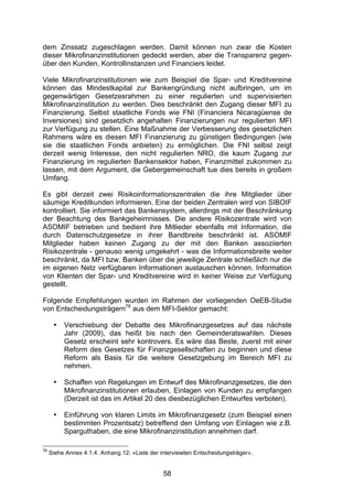 (


dem Zinssatz zugeschlagen werden. Damit können nun zwar die Kosten
dieser Mikrofinanzinstitutionen gedeckt werden, aber die Transparenz gegen-
über den Kunden, Kontrollinstanzen und Financiers leidet.

Viele Mikrofinanzinstitutionen wie zum Beispiel die Spar- und Kreditvereine
können das Mindestkapital zur Bankengründung nicht aufbringen, um im
gegenwärtigen Gesetzesrahmen zu einer regulierten und supervisierten
Mikrofinanzinstitution zu werden. Dies beschränkt den Zugang dieser MFI zu
Finanzierung. Selbst staatliche Fonds wie FNI (Financiera Nicaragüense de
Inversiones) sind gesetzlich angehalten Finanzierungen nur regulierten MFI
zur Verfügung zu stellen. Eine Maßnahme der Verbesserung des gesetzlichen
Rahmens wäre es diesen MFI Finanzierung zu günstigen Bedingungen (wie
sie die staatlichen Fonds anbieten) zu ermöglichen. Die FNI selbst zeigt
derzeit wenig Interesse, den nicht regulierten NRO, die kaum Zugang zur
Finanzierung im regulierten Bankensektor haben, Finanzmittel zukommen zu
lassen, mit dem Argument, die Gebergemeinschaft tue dies bereits in großem
Umfang.

Es gibt derzeit zwei Risikoinformationszentralen die ihre Mitglieder über
säumige Kreditkunden informieren. Eine der beiden Zentralen wird von SIBOIF
kontrolliert. Sie informiert das Bankensystem, allerdings mit der Beschränkung
der Beachtung des Bankgeheimnisses. Die andere Risikozentrale wird von
ASOMIF betrieben und bedient ihre Mitlieder ebenfalls mit Information, die
durch Datenschutzgesetze in ihrer Bandbreite beschränkt ist. ASOMIF
Mitglieder haben keinen Zugang zu der mit den Banken assoziierten
Risikozentrale - genauso wenig umgekehrt - was die Informationsbreite weiter
beschränkt, da MFI bzw. Banken über die jeweilige Zentrale schließlich nur die
im eigenen Netz verfügbaren Informationen austauschen können. Information
von Klienten der Spar- und Kreditvereine wird in keiner Weise zur Verfügung
gestellt.

Folgende Empfehlungen wurden im Rahmen der vorliegenden OeEB-Studie
von Entscheidungsträgern78 aus dem MFI-Sektor gemacht:

      •   Verschiebung der Debatte des Mikrofinanzgesetzes auf das nächste
          Jahr (2009), das heißt bis nach den Gemeinderatswahlen. Dieses
          Gesetz erscheint sehr kontrovers. Es wäre das Beste, zuerst mit einer
          Reform des Gesetzes für Finanzgesellschaften zu beginnen und diese
          Reform als Basis für die weitere Gesetzgebung im Bereich MFI zu
          nehmen.

      •   Schaffen von Regelungen im Entwurf des Mikrofinanzgesetzes, die den
          Mikrofinanzinstitutionen erlauben, Einlagen von Kunden zu empfangen
          (Derzeit ist das im Artikel 20 des diesbezüglichen Entwurfes verboten).

      •   Einführung von klaren Limits im Mikrofinanzgesetz (zum Beispiel einen
          bestimmten Prozentsatz) betreffend den Umfang von Einlagen wie z.B.
          Sparguthaben, die eine Mikrofinanzinstitution annehmen darf.

78
     Siehe Annex 4.1.4. Anhang 12: «Liste der interviewten Entscheidungsträger».


                                               58
 