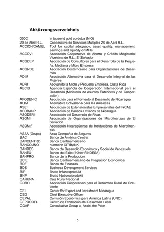 (




       Abkürzungsverzeichnis
000C               in tausend gold cordoba (NIO)
20 de Abril R.L.   Cooperativa de Servicios Multiples 20 de Abril R.L.
ACCION/CAMEL       Tool for capital adequacy, asset quality, management,
                   earnings and liquidity of MFIs
ACCOVI             Asociación Cooperativa de Ahorro y Crédito Magisterial
                   Vicentina de R.L., El Salvador
ACODEP             Asociación de Consultores para el Desarrollo de la Peque-
                   ña, Mediana y Micro Empresa
ACORDE             Asociación Costarricense para Organizaciones de Desar-
                   rollo
ADIM               Asociación Alternativa para el Desarrollo Integral de las
                   Mujeres
ADRI               Apoyando la Micro y Pequeña Empresa, Costa Rica
AECID              Agencia Española de Cooperación Internacional para el
                   Desarrollo (Ministerio de Asuntos Exteriores y de Cooper-
                   ación)
AFODENIC           Asociación para el Fomento al Desarrollo de Nicaragua
ALBA               Alternativa Bolivariana para las Américas
ASEI               Asociación de Extensionistas Empresariales del INCAE
ASOBANP            Asociación de Bancos Privados de Nicaragua
ASODERI            Asociación del Desarrollo de Rivas
ASOMI              Asociación de Organizaciones de Microfinanzas de El
                   Salvador
ASOMIF             Asociación Nicaragüense de Instituciónes de Microfinan-
                   zas
ASSA (Grupo)       Assa Compañía de Seguros
BAC                Banco de América Central
BANCENTRO          Banco Centroamericano
BANCOUNO           nunmehr CITIBANK
BANDES             Banco de Desarrollo Económico y Social de Venezuela
BANEX              Banco del Exito (früher FINDESA)
BANPRO             Banco de la Produccion
BCIE               Banco Centroamericano de Integracion Economica
BDF                Banco de Finanzas
BDS                Business Development Services
BIP                Brutto Inlandsprodukt
BNP                Brutto Nationalprodukt
CARUNA             Caja Rural Nacional
CDRO               Asociación Cooperación para el Desarrollo Rural de Occi-
                   dente
CEI                Center for Export and Investment Nicaragua
CEO                Chief Executive Officer
CEPAL              Comisión Económica para América Latina (UNO)
CEPRODEL           Centro de Promoción del Desarrollo Local
CGAP               Consultative Group to Assist the Poor



                                    5
 