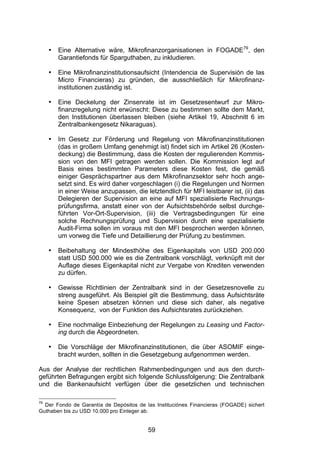 (




     •   Eine Alternative wäre, Mikrofinanzorganisationen in FOGADE79, den
         Garantiefonds für Sparguthaben, zu inkludieren.

     •   Eine Mikrofinanzinstitutionsaufsicht (Intendencia de Supervisión de las
         Micro Financieras) zu gründen, die ausschließlich für Mikrofinanz-
         institutionen zuständig ist.

     •   Eine Deckelung der Zinsenrate ist im Gesetzesentwurf zur Mikro-
         finanzregelung nicht erwünscht: Diese zu bestimmen sollte dem Markt,
         den Institutionen überlassen bleiben (siehe Artikel 19, Abschnitt 6 im
         Zentralbankengesetz Nikaraguas).

     •   Im Gesetz zur Förderung und Regelung von Mikrofinanzinstitutionen
         (das in großem Umfang genehmigt ist) findet sich im Artikel 26 (Kosten-
         deckung) die Bestimmung, dass die Kosten der regulierenden Kommis-
         sion von den MFI getragen werden sollen. Die Kommission legt auf
         Basis eines bestimmten Parameters diese Kosten fest, die gemäß
         einiger Gesprächspartner aus dem Mikrofinanzsektor sehr hoch ange-
         setzt sind. Es wird daher vorgeschlagen (i) die Regelungen und Normen
         in einer Weise anzupassen, die letztendlich für MFI leistbarer ist, (ii) das
         Delegieren der Supervision an eine auf MFI spezialisierte Rechnungs-
         prüfungsfirma, anstatt einer von der Aufsichtsbehörde selbst durchge-
         führten Vor-Ort-Supervision, (iii) die Vertragsbedingungen für eine
         solche Rechnungsprüfung und Supervision durch eine spezialisierte
         Audit-Firma sollen im voraus mit den MFI besprochen werden können,
         um vorweg die Tiefe und Detaillierung der Prüfung zu bestimmen.

     •   Beibehaltung der Mindesthöhe des Eigenkapitals von USD 200.000
         statt USD 500.000 wie es die Zentralbank vorschlägt, verknüpft mit der
         Auflage dieses Eigenkapital nicht zur Vergabe von Krediten verwenden
         zu dürfen.

     •   Gewisse Richtlinien der Zentralbank sind in der Gesetzesnovelle zu
         streng ausgeführt. Als Beispiel gilt die Bestimmung, dass Aufsichtsräte
         keine Spesen absetzen können und diese sich daher, als negative
         Konsequenz, von der Funktion des Aufsichtsrates zurückziehen.

     •   Eine nochmalige Einbeziehung der Regelungen zu Leasing und Factor-
         ing durch die Abgeordneten.

     •   Die Vorschläge der Mikrofinanzinstitutionen, die über ASOMIF einge-
         bracht wurden, sollten in die Gesetzgebung aufgenommen werden.

Aus der Analyse der rechtlichen Rahmenbedingungen und aus den durch-
geführten Befragungen ergibt sich folgende Schlussfolgerung: Die Zentralbank
und die Bankenaufsicht verfügen über die gesetzlichen und technischen

79
  Der Fondo de Garantía de Depósitos de las Instituciónes Financieras (FOGADE) sichert
Guthaben bis zu USD 10.000 pro Einleger ab.


                                          59
 