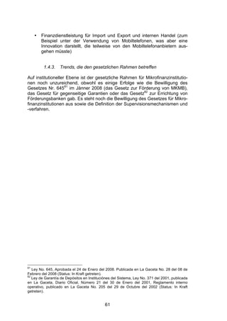 (




     •   Finanzdienstleistung für Import und Export und internen Handel (zum
         Beispiel unter der Verwendung von Mobiltelefonen, was aber eine
         Innovation darstellt, die teilweise von den Mobiltelefonanbietern aus-
         gehen müsste)


          1.4.3.   Trends, die den gesetzlichen Rahmen betreffen

Auf institutioneller Ebene ist der gesetzliche Rahmen für Mikrofinanzinstitutio-
nen noch unzureichend, obwohl es einige Erfolge wie die Bewilligung des
Gesetzes Nr. 64581 im Jänner 2008 (das Gesetz zur Förderung von MKMB),
das Gesetz für gegenseitige Garantien oder das Gesetz82 zur Errichtung von
Förderungsbanken gab. Es steht noch die Bewilligung des Gesetzes für Mikro-
finanzinstitutionen aus sowie die Definition der Supervisionsmechanismen und
-verfahren.




81
   Ley No. 645, Aprobada el 24 de Enero del 2008. Publicada en La Gaceta No. 28 del 08 de
Febrero del 2008 (Status: In Kraft getreten).
82
   Ley de Garantía de Depósitos en Instituciónes del Sistema, Ley No. 371 del 2001, publicada
en La Gaceta, Diario Oficial, Número 21 del 30 de Enero del 2001, Reglamento interno
operativo, publicado en La Gaceta No. 205 del 29 de Octubre del 2002 (Status: In Kraft
getreten).


                                             61
 