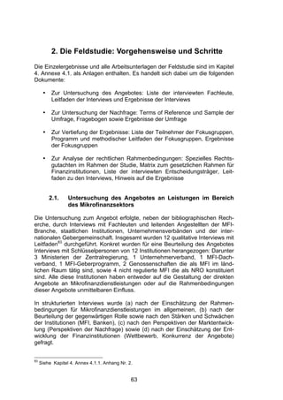 (




           2. Die Feldstudie: Vorgehensweise und Schritte
Die Einzelergebnisse und alle Arbeitsunterlagen der Feldstudie sind im Kapitel
4. Annexe 4.1. als Anlagen enthalten. Es handelt sich dabei um die folgenden
Dokumente:

      •    Zur Untersuchung des Angebotes: Liste der interviewten Fachleute,
           Leitfaden der Interviews und Ergebnisse der Interviews

      •    Zur Untersuchung der Nachfrage: Terms of Reference und Sample der
           Umfrage, Fragebogen sowie Ergebnisse der Umfrage

      •    Zur Vertiefung der Ergebnisse: Liste der Teilnehmer der Fokusgruppen,
           Programm und methodischer Leitfaden der Fokusgruppen, Ergebnisse
           der Fokusgruppen

      •    Zur Analyse der rechtlichen Rahmenbedingungen: Spezielles Rechts-
           gutachten im Rahmen der Studie, Matrix zum gesetzlichen Rahmen für
           Finanzinstitutionen, Liste der interviewten Entscheidungsträger, Leit-
           faden zu den Interviews, Hinweis auf die Ergebnisse


          2.1.    Untersuchung des Angebotes an Leistungen im Bereich
                  des Mikrofinanzsektors

Die Untersuchung zum Angebot erfolgte, neben der bibliographischen Rech-
erche, durch Interviews mit Fachleuten und leitenden Angestellten der MFI-
Branche, staatlichen Institutionen, Unternehmensverbänden und der inter-
nationalen Gebergemeinschaft. Insgesamt wurden 12 qualitative Interviews mit
Leitfaden83 durchgeführt. Konkret wurden für eine Beurteilung des Angebotes
Interviews mit Schlüsselpersonen von 12 Institutionen herangezogen: Darunter
3 Ministerien der Zentralregierung, 1 Unternehmerverband, 1 MFI-Dach-
verband, 1 MFI-Geberprogramm, 2 Genossenschaften die als MFI im länd-
lichen Raum tätig sind, sowie 4 nicht regulierte MFI die als NRO konstituiert
sind. Alle diese Institutionen haben entweder auf die Gestaltung der direkten
Angebote an Mikrofinanzdienstleistungen oder auf die Rahmenbedingungen
dieser Angebote unmittelbaren Einfluss.

In strukturierten Interviews wurde (a) nach der Einschätzung der Rahmen-
bedingungen für Mikrofinanzdienstleistungen im allgemeinen, (b) nach der
Beurteilung der gegenwärtigen Rolle sowie nach den Stärken und Schwächen
der Institutionen (MFI, Banken), (c) nach den Perspektiven der Marktentwick-
lung (Perspektiven der Nachfrage) sowie (d) nach der Einschätzung der Ent-
wicklung der Finanzinstitutionen (Wettbewerb, Konkurrenz der Angebote)
gefragt.


83
     Siehe Kapitel 4. Annex 4.1.1. Anhang Nr. 2.


                                               63
 