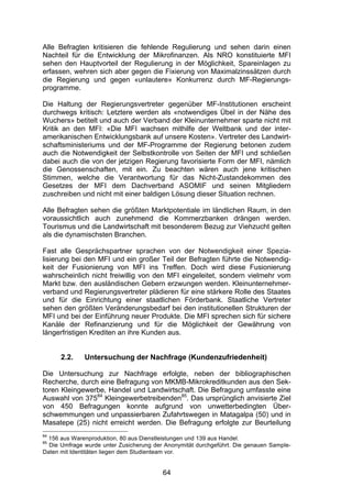 (


Alle Befragten kritisieren die fehlende Regulierung und sehen darin einen
Nachteil für die Entwicklung der Mikrofinanzen. Als NRO konstituierte MFI
sehen den Hauptvorteil der Regulierung in der Möglichkeit, Spareinlagen zu
erfassen, wehren sich aber gegen die Fixierung von Maximalzinssätzen durch
die Regierung und gegen «unlautere» Konkurrenz durch MF-Regierungs-
programme.

Die Haltung der Regierungsvertreter gegenüber MF-Institutionen erscheint
durchwegs kritisch: Letztere werden als «notwendiges Übel in der Nähe des
Wuchers» betitelt und auch der Verband der Kleinunternehmer sparte nicht mit
Kritik an den MFI: «Die MFI wachsen mithilfe der Weltbank und der inter-
amerikanischen Entwicklungsbank auf unsere Kosten». Vertreter des Landwirt-
schaftsministeriums und der MF-Programme der Regierung betonen zudem
auch die Notwendigkeit der Selbstkontrolle von Seiten der MFI und schließen
dabei auch die von der jetzigen Regierung favorisierte Form der MFI, nämlich
die Genossenschaften, mit ein. Zu beachten wären auch jene kritischen
Stimmen, welche die Verantwortung für das Nicht-Zustandekommen des
Gesetzes der MFI dem Dachverband ASOMIF und seinen Mitgliedern
zuschreiben und nicht mit einer baldigen Lösung dieser Situation rechnen.

Alle Befragten sehen die größten Marktpotentiale im ländlichen Raum, in den
voraussichtlich auch zunehmend die Kommerzbanken drängen werden.
Tourismus und die Landwirtschaft mit besonderem Bezug zur Viehzucht gelten
als die dynamischsten Branchen.

Fast alle Gesprächspartner sprachen von der Notwendigkeit einer Spezia-
lisierung bei den MFI und ein großer Teil der Befragten führte die Notwendig-
keit der Fusionierung von MFI ins Treffen. Doch wird diese Fusionierung
wahrscheinlich nicht freiwillig von den MFI eingeleitet, sondern vielmehr vom
Markt bzw. den ausländischen Gebern erzwungen werden. Kleinunternehmer-
verband und Regierungsvertreter plädieren für eine stärkere Rolle des Staates
und für die Einrichtung einer staatlichen Förderbank. Staatliche Vertreter
sehen den größten Veränderungsbedarf bei den institutionellen Strukturen der
MFI und bei der Einführung neuer Produkte. Die MFI sprechen sich für sichere
Kanäle der Refinanzierung und für die Möglichkeit der Gewährung von
längerfristigen Krediten an ihre Kunden aus.


      2.2.    Untersuchung der Nachfrage (Kundenzufriedenheit)

Die Untersuchung zur Nachfrage erfolgte, neben der bibliographischen
Recherche, durch eine Befragung von MKMB-Mikrokreditkunden aus den Sek-
toren Kleingewerbe, Handel und Landwirtschaft. Die Befragung umfasste eine
Auswahl von 37584 Kleingewerbetreibenden85. Das ursprünglich anvisierte Ziel
von 450 Befragungen konnte aufgrund von unwetterbedingten Über-
schwemmungen und unpassierbaren Zufahrtswegen in Matagalpa (50) und in
Masatepe (25) nicht erreicht werden. Die Befragung erfolgte zur Beurteilung
84
  156 aus Warenproduktion, 80 aus Dienstleistungen und 139 aus Handel.
85
  Die Umfrage wurde unter Zusicherung der Anonymität durchgeführt. Die genauen Sample-
Daten mit Identitäten liegen dem Studienteam vor.


                                         64
 