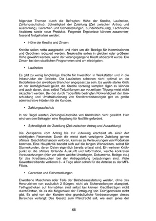 (


folgender Themen durch die Befragten: Höhe der Kredite, Laufzeiten,
Zahlungsaufschub, Schnelligkeit der Zuteilung (Zeit zwischen Antrag und
Auszahlung), Garantien und Sicherstellungen, Kundenbetreuung, Technische
Assistenz sowie neue Produkte. Folgende Ergebnisse können zusammen-
fassend festgehalten werden:

   •   Höhe der Kredite und Zinsen

Kredite sollen netto ausgezahlt und nicht um die Beträge für Kommissionen
und Gebühren reduziert werden. Neukredite sollen in gleicher oder größerer
Höhe gewährt werden, wenn der vorangegangene Kredit abbezahlt wurde. Die
Zinsen bei den staatlichen Programmen sind am niedrigsten.

   •   Laufzeiten

Es gibt zu wenig langfristige Kredite für Investition in Werkstätten und in die
Infrastruktur der Betriebe. Die Laufzeiten scheinen nicht optimal an die
Bedürfnisse der jeweiligen Branchen angepasst zu sein. Es wurde starke Kritik
an der Unmöglichkeit geübt, die Kredite vorzeitig komplett tilgen zu können
und auch daran, dass selbst Teilzahlungen zur vorzeitigen Tilgung meist nicht
akzeptiert werden. Bei der durch Todesfälle bedingten Notwendigkeit der Um-
schuldung und Umstrukturierung von Kreditvereinbarungen gibt es große
administrative Hürden für die Kunden.

   •   Zahlungsaufschub

In der Regel werden Zahlungsaufschübe von Kreditraten nicht gewährt. Hier
wird von den Befragten eine Regelung für Notfälle gefordert.

   •   Schnelligkeit der Zuteilung (Zeit zwischen Antrag und Auszahlung)

Die Zeitspanne vom Antrag bis zur Zuteilung erscheint als einer der
wichtigsten Parameter: Durch die meist stark verzögerte Zuteilung gehen
oftmals Geschäftschancen verloren, kann es zu Verteuerungen von Produkten
kommen. Eine Hauptkritik bezieht sich auf die langen Wartezeiten, selbst für
Stammkunden, deren Daten eigentlich bereits erfasst sind. Ein weiterer Kritik-
punkt ist die oftmals fehlende Auskunft und Information, welche konkreten
Voraussetzungen (hier vor allem welche Unterlagen, Dokumente, Belege etc.)
für das Kreditansuchen bei der Antragstellung beizubringen sind. Viele
Gewerbetreibende verlieren 3 - 4 Tage allein schon für die Anreise zu der MFI-
Filiale.

   •   Garantien und Sicherstellungen

Erworbene Maschinen oder Teile der Betriebsausstattung werden, ohne das
Heranziehen von zusätzlich 2 Bürgen, nicht als Sicherstellungen akzeptiert.
Teilhypotheken auf Immobilien sind selbst bei kleinen Kreditbeträgen nicht
durchführbar, da es die Möglichkeit der Eintragung von Teilhypotheken nicht
gibt. Es wird von den Kunden eine grundsätzliche Verbesserungen dieses
Bereiches verlangt: Das Gesetz zum Pfandrecht soll, wie auch jenes der


                                      65
 
