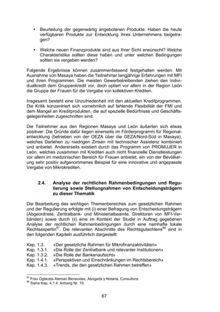 (


      •    Beurteilung der gegenwärtig angebotenen Produkte: Haben die heute
           verfügbaren Produkte zur Entwicklung ihres Unternehmens beigetra-
           gen?

      •    Welche neuen Finanzprodukte sind aus Ihrer Sicht erwünscht? Welche
           Charakteristika sollten diese haben und unter welchen Bedingungen
           sollten sie vergeben werden?

Folgende Ergebnisse können zusammenfassend festgehalten werden: Mit
Ausnahme von Masaya haben die Teilnehmer langjährige Erfahrungen mit MFI
und ihren Programmen. Die meisten Gewerbetreibenden ziehen den Indivi-
dualkredit dem Gruppenkredit vor, doch optiert vor allem in der Region León
die Gruppe der Frauen für die Vergabe von kollektiven Krediten.

Insgesamt besteht eine Unzufriedenheit mit den aktuellen Kreditprogrammen.
Die Kritik konzentriert sich vornehmlich auf fehlende Flexibilität der FMI und
dem Mangel an Kreditprodukten, die auf spezielle Bedürfnisse und Geschäfts-
gelegenheiten zugeschnitten sind.

Die Teilnehmer aus den Regionen Masaya und León äußerten sich etwas
positiver: Die Gründe dafür liegen einerseits im Förderprogramm für Regional-
entwicklung (betrieben von der OEZA über die GEZA/Nord-Süd in Masaya),
welches Darlehen zu niedrigen Zinsen mit technischer Assistenz kombiniert
und anbietet. Andererseits existiert durch das Programm von PROMUJER in
León, welches zusammen mit Krediten auch nicht finanzielle Dienstleistungen
vor allem im medizinischen Bereich für Frauen anbietet, ein von der Bevölker-
ung sehr positiv aufgenommenes Beispiel für eine innovative und angepasste
Vergabe von Mikrokrediten.


          2.4.   Analyse der rechtlichen Rahmenbedingungen und Regu-
                 lierung sowie Stellungnahmen von Entscheidungsträgern
                 zu dieser Thematik

Die Bearbeitung des wichtigen Themenbereiches zum gesetzlichen Rahmen
und der Regulierung erfolgte mit (i) einer Befragung von Entscheidungsträgern
(Abgeordnete, Zentralbank- und Ministerialbeamte, Direktoren von MFI-Ver-
bänden) sowie durch (ii) eine im Kontext der Studie in Auftrag gegebenen
Analyse der rechtlichen Rahmenbedingungen durch eine namhafte lokale
Rechtsexpertin87. Die relevanten Abschnitte des Rechtsgutachtens88 sind in
den folgenden Kapiteln ausführlich dargestellt:

Kap. 1.3.         «Der gesetzliche Rahmen für Mikrofinanzaktivitäten»
Kap. 1.3.1.       «Die Rolle der Zentralbank und relevanter Institutionen»
Kap. 1.3.2.       «Die Rolle der Bankenaufsicht»
Kap. 1.4.1.       «Perspektiven und Einschränkungen im Rechtsbereich»
Kap. 1.4.3.       «Trends, die den gesetzlichen Rahmen betreffen»

87
     Frau Oglacela Aleman Benavides, Abogada y Notaria, Consultora.
88
     Siehe Kap. 4.1.4. Anhang Nr. 10.


                                             67
 