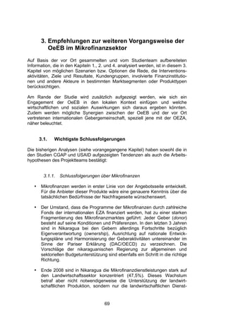 (




        3. Empfehlungen zur weiteren Vorgangsweise der
           OeEB im Mikrofinanzsektor
Auf Basis der vor Ort gesammelten und vom Studienteam aufbereiteten
Information, die in den Kapiteln 1., 2. und 4. analysiert werden, ist in diesem 3.
Kapitel von möglichen Szenarien bzw. Optionen die Rede, die Interventions-
aktivitäten, Ziele und Resultate, Kundengruppen, involvierte Finanzinstitutio-
nen und andere Akteure in bestimmten Marktsegmenten oder Produkttypen
berücksichtigen.

Am Rande der Studie wird zusätzlich aufgezeigt werden, wie sich ein
Engagement der OeEB in den lokalen Kontext einfügen und welche
wirtschaftlichen und sozialen Auswirkungen sich daraus ergeben könnten.
Zudem werden mögliche Synergien zwischen der OeEB und der vor Ort
vertretenen internationalen Gebergemeinschaft, speziell jene mit der OEZA,
näher beleuchtet.


       3.1.   Wichtigste Schlussfolgerungen

Die bisherigen Analysen (siehe vorangegangene Kapitel) haben sowohl die in
den Studien CGAP und USAID aufgezeigten Tendenzen als auch die Arbeits-
hypothesen des Projektteams bestätigt:


         3.1.1.   Schlussfolgerungen über Mikrofinanzen

   •    Mikrofinanzen werden in erster Linie von der Angebotsseite entwickelt.
        Für die Anbieter dieser Produkte wäre eine genauere Kenntnis über die
        tatsächlichen Bedürfnisse der Nachfrageseite wünschenswert.

   •    Der Umstand, dass die Programme der Mikrofinanzen durch zahlreiche
        Fonds der internationalen EZA finanziert werden, hat zu einer starken
        Fragmentierung des Mikrofinanzmarktes geführt: Jeder Geber (donor)
        besteht auf seine Konditionen und Präferenzen. In den letzten 3 Jahren
        sind in Nikaragua bei den Gebern allerdings Fortschritte bezüglich
        Eigenverantwortung (ownership), Ausrichtung auf nationale Entwick-
        lungspläne und Harmonisierung der Geberaktivitäten untereinander im
        Sinne der Pariser Erklärung (DAC/OECD) zu verzeichnen. Die
        Vorschläge der nikaraguanischen Regierung zur allgemeinen und
        sektoriellen Budgetunterstützung sind ebenfalls ein Schritt in die richtige
        Richtung.

   •    Ende 2008 sind in Nikaragua die Mikrofinanzdienstleistungen stark auf
        den Landwirtschaftssektor konzentriert (47,5%). Dieses Wachstum
        betraf aber nicht notwendigerweise die Unterstützung der landwirt-
        schaftlichen Produktion, sondern nur die landwirtschaftlichen Dienst-


                                        69
 