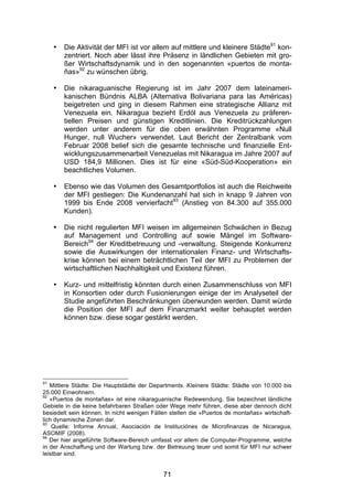 (


     •   Die Aktivität der MFI ist vor allem auf mittlere und kleinere Städte91 kon-
         zentriert. Noch aber lässt ihre Präsenz in ländlichen Gebieten mit gro-
         ßer Wirtschaftsdynamik und in den sogenannten «puertos de monta-
         ñas»92 zu wünschen übrig.

     •   Die nikaraguanische Regierung ist im Jahr 2007 dem lateinameri-
         kanischen Bündnis ALBA (Alternativa Bolivariana para las Américas)
         beigetreten und ging in diesem Rahmen eine strategische Allianz mit
         Venezuela ein. Nikaragua bezieht Erdöl aus Venezuela zu präferen-
         tiellen Preisen und günstigen Kreditlinien. Die Kreditrückzahlungen
         werden unter anderem für die oben erwähnten Programme «Null
         Hunger, null Wucher» verwendet. Laut Bericht der Zentralbank vom
         Februar 2008 belief sich die gesamte technische und finanzielle Ent-
         wicklungszusammenarbeit Venezuelas mit Nikaragua im Jahre 2007 auf
         USD 184,9 Millionen. Dies ist für eine «Süd-Süd-Kooperation» ein
         beachtliches Volumen.

     •   Ebenso wie das Volumen des Gesamtportfolios ist auch die Reichweite
         der MFI gestiegen: Die Kundenanzahl hat sich in knapp 9 Jahren von
         1999 bis Ende 2008 vervierfacht93 (Anstieg von 84.300 auf 355.000
         Kunden).

     •   Die nicht regulierten MFI weisen im allgemeinen Schwächen in Bezug
         auf Management und Controlling auf sowie Mängel im Software-
         Bereich94 der Kreditbetreuung und -verwaltung. Steigende Konkurrenz
         sowie die Auswirkungen der internationalen Finanz- und Wirtschafts-
         krise können bei einem beträchtlichen Teil der MFI zu Problemen der
         wirtschaftlichen Nachhaltigkeit und Existenz führen.

     •   Kurz- und mittelfristig könnten durch einen Zusammenschluss von MFI
         in Konsortien oder durch Fusionierungen einige der im Analyseteil der
         Studie angeführten Beschränkungen überwunden werden. Damit würde
         die Position der MFI auf dem Finanzmarkt weiter behauptet werden
         können bzw. diese sogar gestärkt werden.




91
   Mittlere Städte: Die Hauptstädte der Departments. Kleinere Städte: Städte von 10.000 bis
25.000 Einwohnern.
92
   «Puertos de montañas» ist eine nikaraguanische Redewendung. Sie bezeichnet ländliche
Gebiete in die keine befahrbaren Straßen oder Wege mehr führen, diese aber dennoch dicht
besiedelt sein können. In nicht wenigen Fällen stellen die «Puertos de montañas» wirtschaft-
lich dynamische Zonen dar.
93
    Quelle: Informe Annual, Asociación de Instituciónes de Microfinanzas de Nicaragua,
ASOMIF (2008).
94
   Der hier angeführte Software-Bereich umfasst vor allem die Computer-Programme, welche
in der Anschaffung und der Wartung bzw. der Betreuung teuer und somit für MFI nur schwer
leistbar sind.


                                            71
 