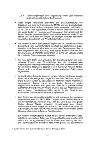(




            3.1.4.   Schlussfolgerungen über Regulierung sowie über rechtliche
                     und institutionelle Rahmenbedingungen

      •   Trotz einiger Fortschritte betreffend der Beschlussfassung von
          Gesetzen, wie jene zur Förderung der MKMB und der Bürgschaftsge-
          sellschaften, sowie die Erarbeitung von Gesetzesnovellen zu Pfändung,
          zu MFI und zu den Hypotheken, besteht in diesem Bereich nach wie vor
          ein großer Bedarf an Regelung und Transparenz. Die Langsamkeit der
          Behandlung der genannten Gesetzesvorschläge weist auf starke Wider-
          stände und Obstruktion hin, welche von wichtigen Akteuren der nikara-
          guanischen Gesellschaft und Wirtschaft betrieben werden.

      •   Die fehlende Aufsicht der Geschäftstätigkeit der MFI hemmt auch deren
          Entwicklung. Eine Aufsichtsinstanz innerhalb der bestehenden Super-
          intendencia de Bancos wäre, entsprechend dem Gesetzesvorschlag zu
          MFI, vorgesehen. Der Vorschlag, eine eigene Aufsicht innerhalb des
          Gremiums der MFI/ASOMIF einzurichten (im Sinne von Selbstkontrolle)
          fand nicht die Zustimmung aller Mitglieder.

      •   Für das Jahr 2009, und anlässlich der Bedrohung durch die inter-
          nationale Finanz- und Wirtschaftkrise, hat die nikaraguanische
          Regierung ein Sparprogramm vorgestellt, das unter anderem den Kredit
          für produktive Tätigkeiten gegenüber dem Kredit für Konsum fördert.
          Ebenso soll zu verstärkter Investition in den produktiven Sektor ange-
          regt werden.

      •   In den Kreditportfolios der Kommerzbanken nehmen die Konsumkredite
          einen der ersten Ränge ein (insgesamt 32% des Gesamtportfolios98).
          Diese Kredite wurden zu überwiegender Mehrheit mittels Kreditkarten
          aufgenommen. Banken haben in den letzten Jahren mit großer
          Aggressivität für Kreditkarten geworben. Eine der 4 größten Banken
          (CITIBANK, früher BANCOUNO) gibt an, über 300.000 Kreditkartenkun-
          den zu haben. Kreditkartenschulden werden in der Regel in den
          Bilanzen der Banken als Mikrokredite ausgewiesen.

      •   Laut Ansicht von einigen Bankdirektoren und -managern (im speziellen
          angeführt sei jener von PROCREDIT) tragen zurzeit die Mikrokredite in
          der Größenordnung zwischen USD 300 bis USD 5.000 das größte
          Risiko. Dieses Niveau entspricht normalerweise den Kleinst-
          unternehmern. Ausschlaggebend dafür ist der beträchtliche Anteil an
          Arbeitslosen, die nach Verlust ihres Arbeitsplatzes im informellen Sektor
          Gelegenheitsarbeiten auf eigene Faust betreiben.

          Ein weiterer entscheidender Faktor ist die bereits existierende Über-
          schuldung von großen Teilen der ärmeren Bevölkerung, welche nicht
          zuletzt aus der aggressiven Politik der Kreditkartenzuteilung her rührt.
          Die Kommerzbanken betreiben statt einer positiv zu bewertenden

98
     Quelle: Informe de la Superintendencia de Bancos, Nicaragua, 2008.


                                              73
 