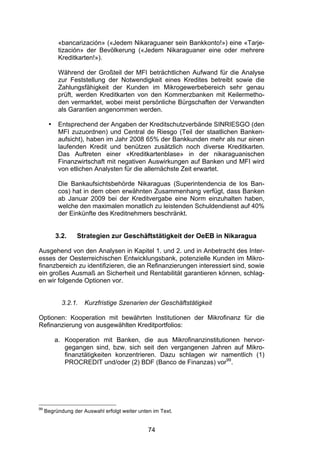 (


           «bancarización» («Jedem Nikaraguaner sein Bankkonto!») eine «Tarje-
           tización» der Bevölkerung («Jedem Nikaraguaner eine oder mehrere
           Kreditkarten!»).

           Während der Großteil der MFI beträchtlichen Aufwand für die Analyse
           zur Feststellung der Notwendigkeit eines Kredites betreibt sowie die
           Zahlungsfähigkeit der Kunden im Mikrogewerbebereich sehr genau
           prüft, werden Kreditkarten von den Kommerzbanken mit Keilermetho-
           den vermarktet, wobei meist persönliche Bürgschaften der Verwandten
           als Garantien angenommen werden.

      •    Entsprechend der Angaben der Kreditschutzverbände SINRIESGO (den
           MFI zuzuordnen) und Central de Riesgo (Teil der staatlichen Banken-
           aufsicht), haben im Jahr 2008 65% der Bankkunden mehr als nur einen
           laufenden Kredit und benützen zusätzlich noch diverse Kreditkarten.
           Das Auftreten einer «Kreditkartenblase» in der nikaraguanischen
           Finanzwirtschaft mit negativen Auswirkungen auf Banken und MFI wird
           von etlichen Analysten für die allernächste Zeit erwartet.

           Die Bankaufsichtsbehörde Nikaraguas (Superintendencia de los Ban-
           cos) hat in dem oben erwähnten Zusammenhang verfügt, dass Banken
           ab Januar 2009 bei der Kreditvergabe eine Norm einzuhalten haben,
           welche den maximalen monatlich zu leistenden Schuldendienst auf 40%
           der Einkünfte des Kreditnehmers beschränkt.


          3.2.    Strategien zur Geschäftstätigkeit der OeEB in Nikaragua

Ausgehend von den Analysen in Kapitel 1. und 2. und in Anbetracht des Inter-
esses der Oesterreichischen Entwicklungsbank, potenzielle Kunden im Mikro-
finanzbereich zu identifizieren, die an Refinanzierungen interessiert sind, sowie
ein großes Ausmaß an Sicherheit und Rentabilität garantieren können, schlag-
en wir folgende Optionen vor.


            3.2.1.   Kurzfristige Szenarien der Geschäftstätigkeit

Optionen: Kooperation mit bewährten Institutionen der Mikrofinanz für die
Refinanzierung von ausgewählten Kreditportfolios:

          a. Kooperation mit Banken, die aus Mikrofinanzinstitutionen hervor-
             gegangen sind, bzw. sich seit den vergangenen Jahren auf Mikro-
             finanztätigkeiten konzentrieren. Dazu schlagen wir namentlich (1)
             PROCREDIT und/oder (2) BDF (Banco de Finanzas) vor99.




99
     Begründung der Auswahl erfolgt weiter unten im Text.


                                               74
 