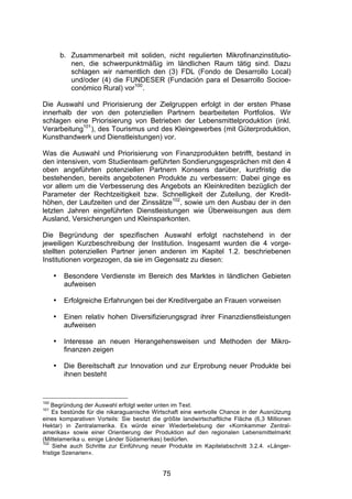 (




          b. Zusammenarbeit mit soliden, nicht regulierten Mikrofinanzinstitutio-
             nen, die schwerpunktmäßig im ländlichen Raum tätig sind. Dazu
             schlagen wir namentlich den (3) FDL (Fondo de Desarrollo Local)
             und/oder (4) die FUNDESER (Fundación para el Desarrollo Socioe-
             conómico Rural) vor100.

Die Auswahl und Priorisierung der Zielgruppen erfolgt in der ersten Phase
innerhalb der von den potenziellen Partnern bearbeiteten Portfolios. Wir
schlagen eine Priorisierung von Betrieben der Lebensmittelproduktion (inkl.
Verarbeitung101), des Tourismus und des Kleingewerbes (mit Güterproduktion,
Kunsthandwerk und Dienstleistungen) vor.

Was die Auswahl und Priorisierung von Finanzprodukten betrifft, bestand in
den intensiven, vom Studienteam geführten Sondierungsgesprächen mit den 4
oben angeführten potenziellen Partnern Konsens darüber, kurzfristig die
bestehenden, bereits angebotenen Produkte zu verbessern: Dabei ginge es
vor allem um die Verbesserung des Angebots an Kleinkrediten bezüglich der
Parameter der Rechtzeitigkeit bzw. Schnelligkeit der Zuteilung, der Kredit-
höhen, der Laufzeiten und der Zinssätze102, sowie um den Ausbau der in den
letzten Jahren eingeführten Dienstleistungen wie Überweisungen aus dem
Ausland, Versicherungen und Kleinsparkonten.

Die Begründung der spezifischen Auswahl erfolgt nachstehend in der
jeweiligen Kurzbeschreibung der Institution. Insgesamt wurden die 4 vorge-
stellten potenziellen Partner jenen anderen im Kapitel 1.2. beschriebenen
Institutionen vorgezogen, da sie im Gegensatz zu diesen:

      •    Besondere Verdienste im Bereich des Marktes in ländlichen Gebieten
           aufweisen

      •    Erfolgreiche Erfahrungen bei der Kreditvergabe an Frauen vorweisen

      •    Einen relativ hohen Diversifizierungsgrad ihrer Finanzdienstleistungen
           aufweisen

      •    Interesse an neuen Herangehensweisen und Methoden der Mikro-
           finanzen zeigen

      •    Die Bereitschaft zur Innovation und zur Erprobung neuer Produkte bei
           ihnen besteht


100
    Begründung der Auswahl erfolgt weiter unten im Text.
101
    Es bestünde für die nikaraguanische Wirtschaft eine wertvolle Chance in der Ausnützung
eines komparativen Vorteils: Sie besitzt die größte landwirtschaftliche Fläche (6,3 Millionen
Hektar) in Zentralamerika. Es würde einer Wiederbelebung der «Kornkammer Zentral-
amerikas» sowie einer Orientierung der Produktion auf den regionalen Lebensmittelmarkt
(Mittelamerika u. einige Länder Südamerikas) bedürfen.
102
     Siehe auch Schritte zur Einführung neuer Produkte im Kapitelabschnitt 3.2.4. «Länger-
fristige Szenarien».


                                             75
 