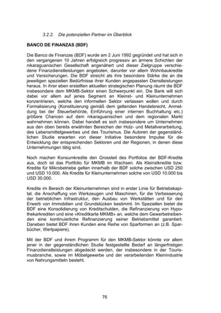 (




       3.2.2.   Die potenziellen Partner im Überblick

BANCO DE FINANZAS (BDF)

Die Banco de Finanzas (BDF) wurde am 2 Juni 1992 gegründet und hat sich in
den vergangenen 10 Jahren erfolgreich progressiv an ärmere Schichten der
nikaraguanischen Gesellschaft angenähert und dieser Zielgruppe verschie-
dene Finanzdienstleistungen angeboten, darunter vor allem Wohnbaukredite
und Versicherungen. Die BDF streicht als ihre besondere Stärke die an die
jeweiligen speziellen Bedürfnisse ihrer Kunden angepassten Dienstleistungen
heraus. In ihrer eben erstellten aktuellen strategischen Planung räumt die BDF
insbesondere dem MKMB-Sektor einen Schwerpunkt ein. Die Bank will sich
dabei vor allem auf jenes Segment an Kleinst- und Kleinunternehmen
konzentrieren, welche den informellen Sektor verlassen wollen und durch
Formalisierung (Konstituierung gemäß dem geltenden Handelsrecht, Anmel-
dung bei der Steuerbehörde, Einführung einer internen Buchhaltung etc.)
größere Chancen auf dem nikaraguanischen und dem regionalen Markt
wahrnehmen können. Dabei handelt es sich insbesondere um Unternehmen
aus den oben bereits erwähnten Bereichen der Holz- und Metallverarbeitung,
des Lebensmittelgewerbes und des Tourismus. Die Autoren der gegenständ-
lichen Studie erwarten von dieser Initiative besondere Impulse für die
Entwicklung der entsprechenden Sektoren und der Regionen, in denen diese
Unternehmungen tätig sind.

Noch machen Konsumkredite den Grossteil des Portfolios der BDF-Kredite
aus, doch ist das Portfolio für MKMB im Wachsen. Als Kleinstkredite bzw.
Kredite für Mikrobetriebe gelten innerhalb der BDF solche zwischen USD 250
und USD 10.000. Als Kredite für Kleinunternehmen solche von USD 10.000 bis
USD 30.000.

Kredite im Bereich der Kleinunternehmen sind in erster Linie für Betriebskapi-
tal, die Anschaffung von Werkzeugen und Maschinen, für die Verbesserung
der betrieblichen Infrastruktur, den Ausbau von Werkstätten und für den
Erwerb von Immobilien und Grundstücken bestimmt. Im Speziellen bietet die
BDF eine Konsolidierung von Kreditschulden, die Refinanzierung von Hypo-
thekarkrediten und eine «Kreditkarte MKMB» an, welche dem Gewerbetreiben-
den eine kontinuierliche Refinanzierung seiner Betriebsmittel garantiert.
Daneben bietet BDF ihren Kunden eine Reihe von Sparformen an (z.B. Spar-
bücher, Wertpapiere).

Mit der BDF und ihrem Programm für den MKMB-Sektor könnte vor allem
jener in der gegenständlichen Studie festgestellte Bedarf an längerfristigen
Finanzdienstleistungen abgedeckt werden, der insbesondere in der Touris-
musbranche, sowie im Möbelgewerbe und der verarbeitenden Kleinindustrie
von Nahrungsmitteln besteht.




                                      76
 