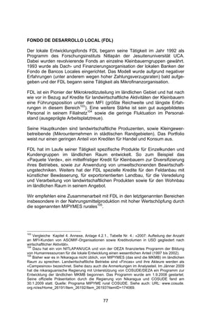 (




FONDO DE DESARROLLO LOCAL (FDL)

Der lokale Entwicklungsfonds FDL begann seine Tätigkeit im Jahr 1992 als
Programm des Forschungsinstituts Nitlapán der Jesuitenuniversität UCA.
Dabei wurden revolvierende Fonds an einzelne Kleinbauerngruppen gewährt.
1993 wurde als Dach- und Finanzierungsorganisation der lokalen Banken der
Fondo de Bancos Locales eingerichtet. Das Modell wurde aufgrund negativer
Erfahrungen (unter anderem wegen hoher Zahlungsverzugsraten) bald aufge-
geben und der FDL begann seine Tätigkeit als Mikrofinanzorganisation.

FDL ist ein Pionier der Mikrokreditzuteilung im ländlichen Gebiet und hat nach
wie vor in Bezug auf Kredite für landwirtschaftliche Aktivitäten der Kleinbauern
eine Führungsposition unter den MFI (größte Reichweite und längste Erfah-
rungen in diesem Bereich103). Eine weitere Stärke ist sein gut ausgebildetes
Personal in seinem Filialnetz104 sowie die geringe Fluktuation im Personal-
stand (ausgeprägte Arbeitsplatztreue).

Seine Hauptkunden sind landwirtschaftliche Produzenten, sowie Kleingewer-
betreibende (Mikrounternehmen in städtischen Randgebieten). Das Portfolio
weist nur einen geringen Anteil von Krediten für Handel und Konsum aus.

FDL hat im Laufe seiner Tätigkeit spezifische Produkte für Einzelkunden und
Kundengruppen im ländlichen Raum entwickelt. So zum Beispiel das
«Paquete Verde», ein mittelfristiger Kredit für Kleinbauern zur Diversifizierung
ihres Betriebes, sowie zur Anwendung von umweltschonenden Bewirtschaft-
ungstechniken. Weiters hat der FDL spezielle Kredite für den Feldanbau mit
künstlicher Bewässerung, für exportorientierten Landbau, für die Veredelung
und Verarbeitung von landwirtschaftlichen Produkten sowie für den Wohnbau
im ländlichen Raum in seinem Angebot.

Wir empfehlen eine Zusammenarbeit mit FDL in den letztgenannten Bereichen
insbesondere in der Nahrungsmittelproduktion mit hoher Wertschöpfung durch
die sogenannten MIPYMES rurales105.




103
    Vergleiche Kapitel 4. Annexe, Anlage 4.2.1., Tabelle Nr. 4.: «2007: Aufteilung der Anzahl
an MFI-Kunden von ASOMIF-Organisationen sowie Kreditvolumen in USD gegliedert nach
wirtschaftlicher Aktivität».
104
    Dazu hat ein von NITLAPAN/UCA und von der OEZA finanziertes Programm der Bildung
von Humanressourcen für die lokale Entwicklung einen wesentlichen Anteil (1997 bis 2002).
105
    Bisher war es in Nikaragua nicht üblich, von MIPYMES (das sind die MKMB) im ländlichen
Raum zu sprechen. Landwirtschaftliche Betriebe sind «Fincas» und ihre Akteure werden als
«Campesinos» bezeichnet. Siehe dazu auch die Anmerkungen im Analyseteil. Im Jänner 2009
hat die nikaraguanische Regierung mit Unterstützung von COSUDE/DEZA ein Programm zur
Entwicklung der ländlichen MKMB begonnen. Das Programm wurde am 1.9.2008 gestartet.
Seine offizielle Präsentation durch die Regierung von Nikaragua und COSUDE fand am
30.1.2009 statt. Quelle: Programa MIPYME rural COSUDE. Siehe auch: URL: www.cosude.
org.ni/es/Home_26191/Item_26192/Item_26193?itemID=174069.


                                             77
 