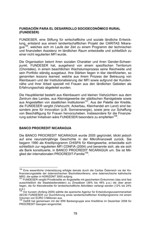(




FUNDACIÓN PARA EL DESARROLLO SOCIOECONÓMICO RURAL
(FUNDESER)

FUNDESER, eine Stiftung für wirtschaftliche und soziale ländliche Entwick-
lung, entstand aus einem landwirtschaftlichen Projekt der CARITAS Nikara-
gua106 , welches sich im Laufe der Zeit zu einem Programm der technischen
und finanziellen Assistenz im ländlichen Raum entwickelte und schließlich zu
einer nicht regulierten MFI wurde.

Die Organisation betont ihren sozialen Charakter und ihren Gender-Schwer-
punkt. FUNDESER hat, ausgehend von einem spezifischen Territorium
(Chontales), in einem beachtlichen Wachstumsprozess seine Reichweite und
sein Portfolio ständig ausgebaut. Ihre Stärken liegen in klar identifizierten, so
genannten lessons learned, welche aus ihrem Prozess der Betreuung von
Kleinbauern und der Institutionalisierung der MFI sowie aufgrund der Kunden-
nähe und ihrer Arbeit speziell mit Frauen aus den ländlichen Gebieten als
Erfahrungsschatz abgeleitet wurden.

Die Hauptklientel besteht aus Kleinbauern und kleinen Viehzüchtern aus dem
Zentrum des Landes, aus Kleinstgewerbe der städtischen Randgebiete sowie
aus Angestellten von staatlichen Institutionen107. Aus der Palette der Kredite,
die FUNDESER vergibt (Viehzucht, Ackerbau, Kleinhandel am Land) sind be-
sonders jene für Innovation (z.B. Sonnenenergie), sowie jene zur Schaffung
von Beschäftigung für Frauen hervorzuheben. Insbesondere für die Finanzie-
rung solcher Initiativen wäre FUNDESER besonders zu empfehlen108.


BANCO PROCREDIT NICARAGUA

Die BANCO PROCREDIT NICARAGUA wurde 2005 gegründet, blickt jedoch
auf eine neunzehnjährige Geschichte in der Mikrofinanzwelt zurück. Sie
begann 1990 als Kreditprogramm CHISPA für Kleingewerbe, entwickelte sich
schließlich zur regulierten MFI CONFIA (2004) und benannte sich, als sie sich
als Bank konstituierte, in BANCO PROCREDIT NICARAGUA um. Sie ist Mit-
glied der internationalen PROCREDIT-Familie109.



106
    Eine wesentliche Unterstützung erfolgte damals durch die Caritas Österreich via der Ko-
finanzierungsstelle der österreichischen Bischofskonferenz, eine österreichische katholische
NRO, die später in HORIZONT 3000 aufging.
107
    FUNDESER vergibt Privatkredite an Angestellte mit gesichertem Einkommen (das sind fast
ausschließlich die Staatsbediensteten) zu Zinssätzen (36% bis 48% p.a.) die über jenen
liegen, die für Kleinstkredite für landwirtschaftliche Aktivitäten verlangt werden (12% bis 24%
p.a.).
108
    Vor kurzem (Anfang 2009) wählte die spanische Agentur für Entwicklungszusammenarbeit
AECID FUNDESER zur Durchführung eines landwirtschaftlichen Kreditprogramms mit einem
Volumen von EURO 3 Millionen aus.
109
    OeEB hat gemeinsam mit der KfW Bankengruppe eine Kreditlinie im Dezember 2008 für
PROCREDIT Georgien eingerichtet.


                                              78
 