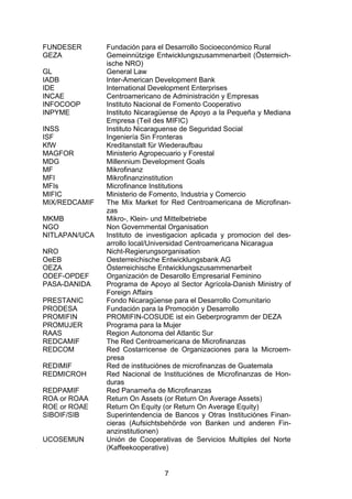 (


FUNDESER       Fundación para el Desarrollo Socioeconómico Rural
GEZA           Gemeinnützige Entwicklungszusammenarbeit (Österreich-
               ische NRO)
GL             General Law
IADB           Inter-American Development Bank
IDE            International Development Enterprises
INCAE          Centroamericano de Administración y Empresas
INFOCOOP       Instituto Nacional de Fomento Cooperativo
INPYME         Instituto Nicaragüense de Apoyo a la Pequeña y Mediana
               Empresa (Teil des MIFIC)
INSS           Instituto Nicaraguense de Seguridad Social
ISF            Ingeniería Sin Fronteras
KfW            Kreditanstalt für Wiederaufbau
MAGFOR         Ministerio Agropecuario y Forestal
MDG            Millennium Development Goals
MF             Mikrofinanz
MFI            Mikrofinanzinstitution
MFIs           Microfinance Institutions
MIFIC          Ministerio de Fomento, Industria y Comercio
MIX/REDCAMIF   The Mix Market for Red Centroamericana de Microfinan-
               zas
MKMB           Mikro-, Klein- und Mittelbetriebe
NGO            Non Governmental Organisation
NITLAPAN/UCA   Instituto de investigacion aplicada y promocion del des-
               arrollo local/Universidad Centroamericana Nicaragua
NRO            Nicht-Regierungsorganisation
OeEB           Oesterreichische Entwicklungsbank AG
OEZA           Österreichische Entwicklungszusammenarbeit
ODEF-OPDEF     Organización de Desarollo Empresarial Feminino
PASA-DANIDA    Programa de Apoyo al Sector Agrícola-Danish Ministry of
               Foreign Affairs
PRESTANIC      Fondo Nicaragüense para el Desarrollo Comunitario
PRODESA        Fundación para la Promoción y Desarrollo
PROMIFIN       PROMIFIN-COSUDE ist ein Geberprogramm der DEZA
PROMUJER       Programa para la Mujer
RAAS           Region Autonoma del Atlantic Sur
REDCAMIF       The Red Centroamericana de Microfinanzas
REDCOM         Red Costarricense de Organizaciones para la Microem-
               presa
REDIMIF        Red de instituciónes de microfinanzas de Guatemala
REDMICROH      Red Nacional de Instituciónes de Microfinanzas de Hon-
               duras
REDPAMIF       Red Panameña de Microfinanzas
ROA or ROAA    Return On Assets (or Return On Average Assets)
ROE or ROAE    Return On Equity (or Return On Average Equity)
SIBOIF/SIB     Superintendencia de Bancos y Otras Instituciónes Finan-
               cieras (Aufsichtsbehörde von Banken und anderen Fin-
               anzinstitutionen)
UCOSEMUN       Unión de Cooperativas de Servicios Multiples del Norte
               (Kaffeekooperative)


                                7
 