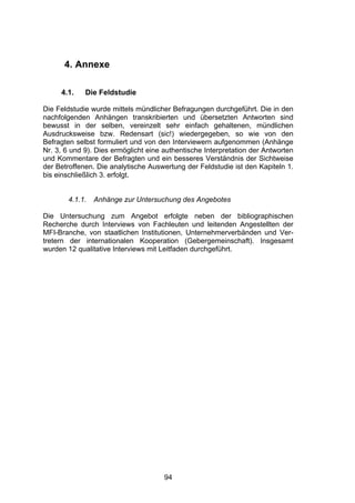 !




      4. Annexe

     4.1.    Die Feldstudie

Die Feldstudie wurde mittels mündlicher Befragungen durchgeführt. Die in den
nachfolgenden Anhängen transkribierten und übersetzten Antworten sind
bewusst in der selben, vereinzelt sehr einfach gehaltenen, mündlichen
Ausdrucksweise bzw. Redensart (sic!) wiedergegeben, so wie von den
Befragten selbst formuliert und von den Interviewern aufgenommen (Anhänge
Nr. 3, 6 und 9). Dies ermöglicht eine authentische Interpretation der Antworten
und Kommentare der Befragten und ein besseres Verständnis der Sichtweise
der Betroffenen. Die analytische Auswertung der Feldstudie ist den Kapiteln 1.
bis einschließlich 3. erfolgt.


        4.1.1.   Anhänge zur Untersuchung des Angebotes

Die Untersuchung zum Angebot erfolgte neben der bibliographischen
Recherche durch Interviews von Fachleuten und leitenden Angestellten der
MFI-Branche, von staatlichen Institutionen, Unternehmerverbänden und Ver-
tretern der internationalen Kooperation (Gebergemeinschaft). Insgesamt
wurden 12 qualitative Interviews mit Leitfaden durchgeführt.




                                      94
 