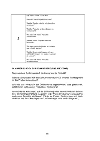 !




               PRODUKTE UND KUNDEN

               Habe ich die richtige Kundschaft?

               Welche Kunden möchte ich eigentlich
               erreichen?

               Welche Produkte sind am besten zu
               vermarkten?

               Wie kann ich meine Produkte
               verbessern?
     2         Welche neuen Produkte kann ich
               einführen?

               Wie kann meine Institution so rentabel
               wie möglich werden?

               Welche Kenntnisse brauche ich, um
               auf Gefährdungen von außen reagieren
               zu können?

               Wie kann ich meine Produkte
               diversifizieren?



IV. ANMERKUNGEN ZUR KONKURRENZ (DAS ANGEBOT)

Nach welchem System verkauft die Konkurrenz ihr Produkt?

Welche Marktposition hat das Konkurrenzprodukt? Auf welches Marktsegment
ist das Produkt ausgerichtet?

Wie wird das Produkt in der Öffentlichkeit angenommen? Was gefällt bzw.
gefällt Ihnen nicht an dem Produkt der Konkurrenz?

Wie würde die Konkurrenz auf die Einführung eines neuen Produktes seitens
Ihrer Mikrofinanzeinrichtung reagieren? (z.B. Würde Ihre Konkurrenz daraufhin
auch neue Produkte einführen? Würde sie Preise, Bedingungen und Lauf-
zeiten an ihre Produkte angleichen? Würde sie gar nicht darauf eingehen?)




                                         98
 