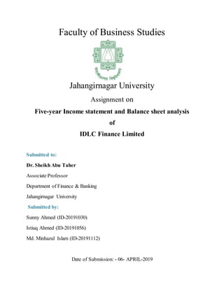 Faculty of Business Studies
Jahangirnagar University
Assignment on
Five-year Income statement and Balance sheet analysis
of
IDLC Finance Limited
Submitted to:
Dr. Sheikh Abu Taher
Associate Professor
Department of Finance & Banking
Jahangirnagar University
Submitted by:
Sunny Ahmed (ID-20191030)
Istiuq Ahmed (ID-20191056)
Md. Minhazul Islam (ID-20191112)
Date of Submission: - 06- APRIL-2019
 