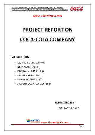 “Project Report on Coca-Cola Company and study of customer
preference for Coca-Cola brands with reference to Coca-Cola India”


                         www.GamesWala.com



            PROJECT REPORT ON
          COCA-COLA COMPANY

SUBMITTED BY:

      MUTHU KUMARAN (94)
      NIDA MAJEED (103)
      RAGHAV KUMAR (125)
      RAHUL KALIA (126)
      RAHUL NAGPAL (127)
      SIMRAN KAUR PAHUJA (192)




                                                   SUBMITTED TO:
                                                       DR. KARTIK DAVE



                                  www.GamesWala.com
                                                                     Page 1
 