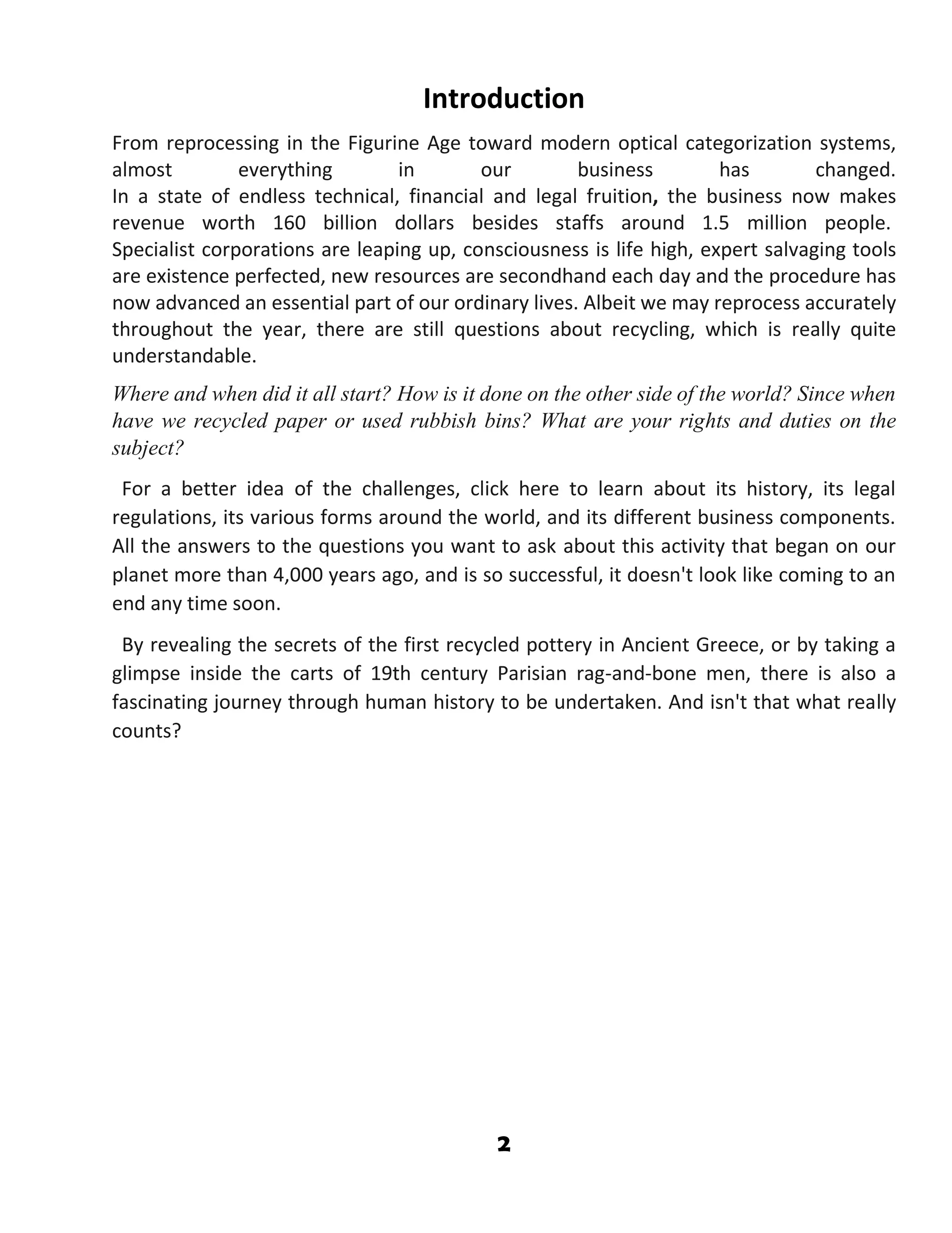 2
Introduction
From reprocessing in the Figurine Age toward modern optical categorization systems,
almost everything in our business has changed.
In a state of endless technical, financial and legal fruition, the business now makes
revenue worth 160 billion dollars besides staffs around 1.5 million people.
Specialist corporations are leaping up, consciousness is life high, expert salvaging tools
are existence perfected, new resources are secondhand each day and the procedure has
now advanced an essential part of our ordinary lives. Albeit we may reprocess accurately
throughout the year, there are still questions about recycling, which is really quite
understandable.
Where and when did it all start? How is it done on the other side of the world? Since when
have we recycled paper or used rubbish bins? What are your rights and duties on the
subject?
For a better idea of the challenges, click here to learn about its history, its legal
regulations, its various forms around the world, and its different business components.
All the answers to the questions you want to ask about this activity that began on our
planet more than 4,000 years ago, and is so successful, it doesn't look like coming to an
end any time soon.
By revealing the secrets of the first recycled pottery in Ancient Greece, or by taking a
glimpse inside the carts of 19th century Parisian rag-and-bone men, there is also a
fascinating journey through human history to be undertaken. And isn't that what really
counts?
 