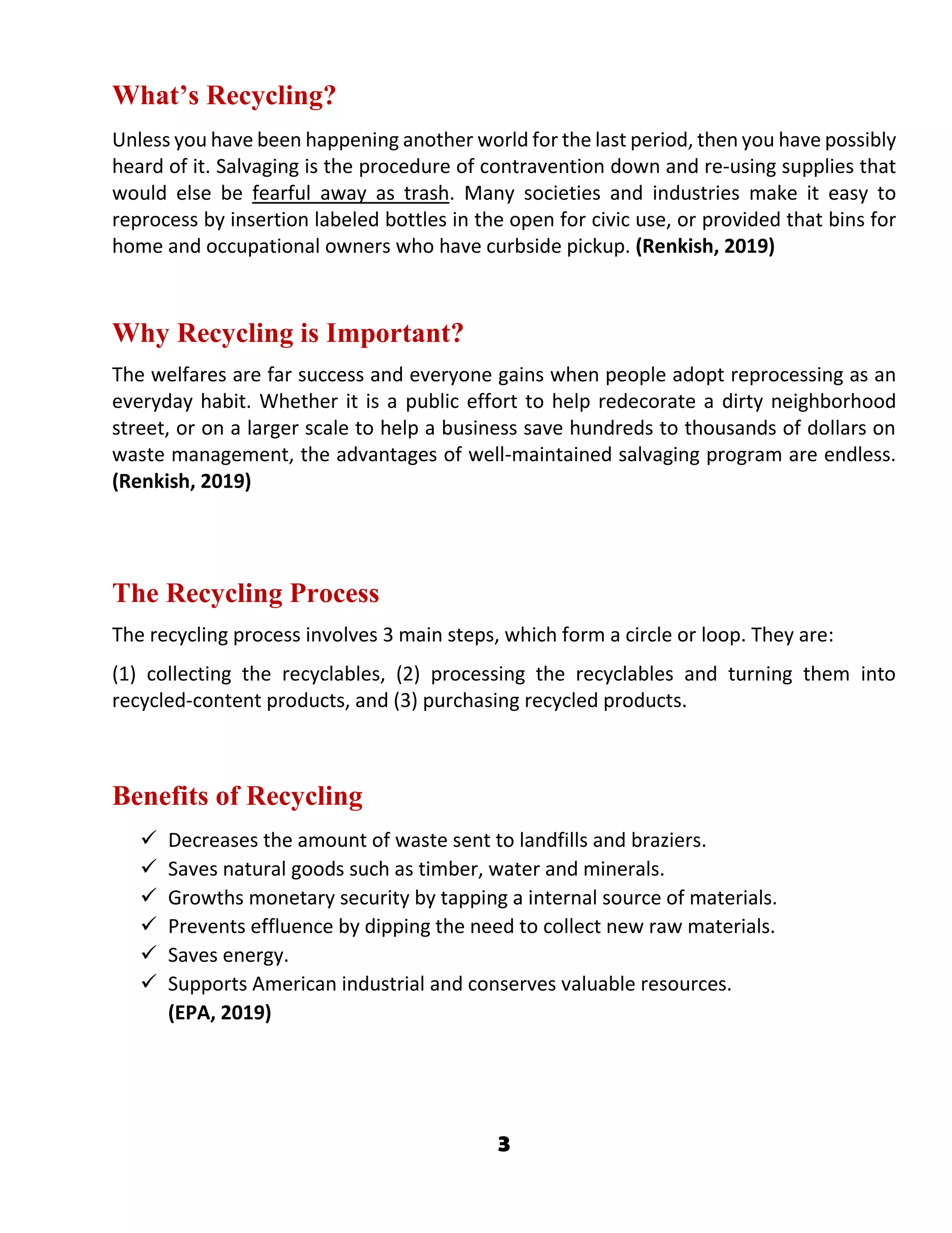 3
What’s Recycling?
Unless you have been happening another world for the last period, then you have possibly
heard of it. Salvaging is the procedure of contravention down and re-using supplies that
would else be fearful away as trash. Many societies and industries make it easy to
reprocess by insertion labeled bottles in the open for civic use, or provided that bins for
home and occupational owners who have curbside pickup. (Renkish, 2019)
Why Recycling is Important?
The welfares are far success and everyone gains when people adopt reprocessing as an
everyday habit. Whether it is a public effort to help redecorate a dirty neighborhood
street, or on a larger scale to help a business save hundreds to thousands of dollars on
waste management, the advantages of well-maintained salvaging program are endless.
(Renkish, 2019)
The Recycling Process
The recycling process involves 3 main steps, which form a circle or loop. They are:
(1) collecting the recyclables, (2) processing the recyclables and turning them into
recycled-content products, and (3) purchasing recycled products.
Benefits of Recycling
 Decreases the amount of waste sent to landfills and braziers.
 Saves natural goods such as timber, water and minerals.
 Growths monetary security by tapping a internal source of materials.
 Prevents effluence by dipping the need to collect new raw materials.
 Saves energy.
 Supports American industrial and conserves valuable resources.
(EPA, 2019)
 